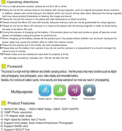 1.This is a high-precision product, please do not let it fall or strike. 2.Please do not let the camera close to the objects with strong-magnetic, such as magnet and power-driven machine. In addition, please also avoid closing to the objects which can launch strong radio wave. Because the strong magnetic   field may cause product breakdown or destroy the image and sound. 3.Please do not put the camera in the place with high temperature or direct sunshine. 4.Please choose the Micro SD card with brands, because ordinary card can not be guaranteed for using regularly. 5.Please do not let the Micro SD card put in or close to the places with the strong-magnetic in order to avoid losing the data of the Micro SD card. 6.During the process of charging up the battery, if the product gives out heat and smoke or gives off peculiar smell, please immediately unplug the power to avoid the fire. 7.When charging up the battery, please let the product put in the places where children can not touch, because the power cable may cause the children stifle or suffer from electric shock. 8.Please let the product put in the shady, dry and insulated places. 9.Please take out the battery from camera if you do not use the camera in a long period.It is a must to charger the camera once 3 months. 10.Please make sure the waterproof case door fix properly &amp; firmly . Any damage coursed by unproper use , We do not bear the lost.  1) 3840x2160 30fps，1920x1080P 60fps 1280X 720P/120FPS   2) 16MP Photo resolution 3) 170 degree wide angle   4) High-capacity battery last 2 hours   5) Support time-laspe /slow motion/timed/auto Photograph 6) Support 64GB card   7) Support HDOUT line   