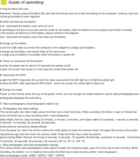 1.Plug the Micro SD card   Attentions: Please choose the Micro SD card with the brands and use it after formatting on the computer. Ordinary card can   not be guaranteed to work regularly. 2.Install and take out the battery   a.sti   downward the battery cover and turn on it. b.according to the plus-minus pole and the arrdw on the battery, take the battery into the product and install it correctly.   c.the quanti y of electricity of the battery: please reference the diagram.   d.sti   downward the battery cover then take out the battery. 3.Charge up the battery a.use the USB cable to connect the computer or the adapter to charge up the battery. b.charge up the battery and record video at the same time. c.chargi g up the battery is available when the product is power off. 4. Power on and power off the camera a.press the power key for about 3-5 seconds then power on/off. b.open the screen then power on and close the screen then power off. 5. Open/close the WIFI a.open the WIFI: long press the up key then open successfull ,the LED light turn to flashing yellow lght. b.close the WIFI: after opening the WIFI,shortl    press the up key, the yellow light is black out. 6.Change the mode Power on then shortly press the key of the power on/off, you can change the modes between record video/photography/slow   photography/playback file and setti g. 7. How to photography and photographic options set a. Photography and video settings. The camera gets into video mode, press the Enter key to start recording. When recording, the bottom &bull; sign is fl shing then   press the Enter key to stop recording while &bull; mark disappears.   Video Mode: Normal, loop recording (2 minutes, 3 minutes, 5 minutes), time-lapse video (0.5 seconds, 1 second, 2 seconds,   5 seconds, 10 seconds, 30 seconds, 60 seconds). b.take pictures and picture-taking settings Turn the power on, when the camera enters the mode option to select the camera mode, the upper left corner of the screen has pictures sign and then enter the camera mode. Press the Enter key to take the picture. picture-taking Mode: Normal, the timing (3 seconds, 5 seconds, 10 seconds, 20 seconds), automatic (3 seconds, 10 seconds,   15 seconds, 20 seconds, 30 seconds), the traj ctory (3P / S, 5P / S, 10P / S) c. Slow photography and slow photographic settings The camera enters slow photography mode option to select the shooting mode, press the Enter key to start recordi g, When   recording, the bottom &bull; si n is flashing then press the Enter key to stop recordi g while &bull; mark disappears. Slow photography mode: 1080P / 60FPS, 720P / 120FPS 
