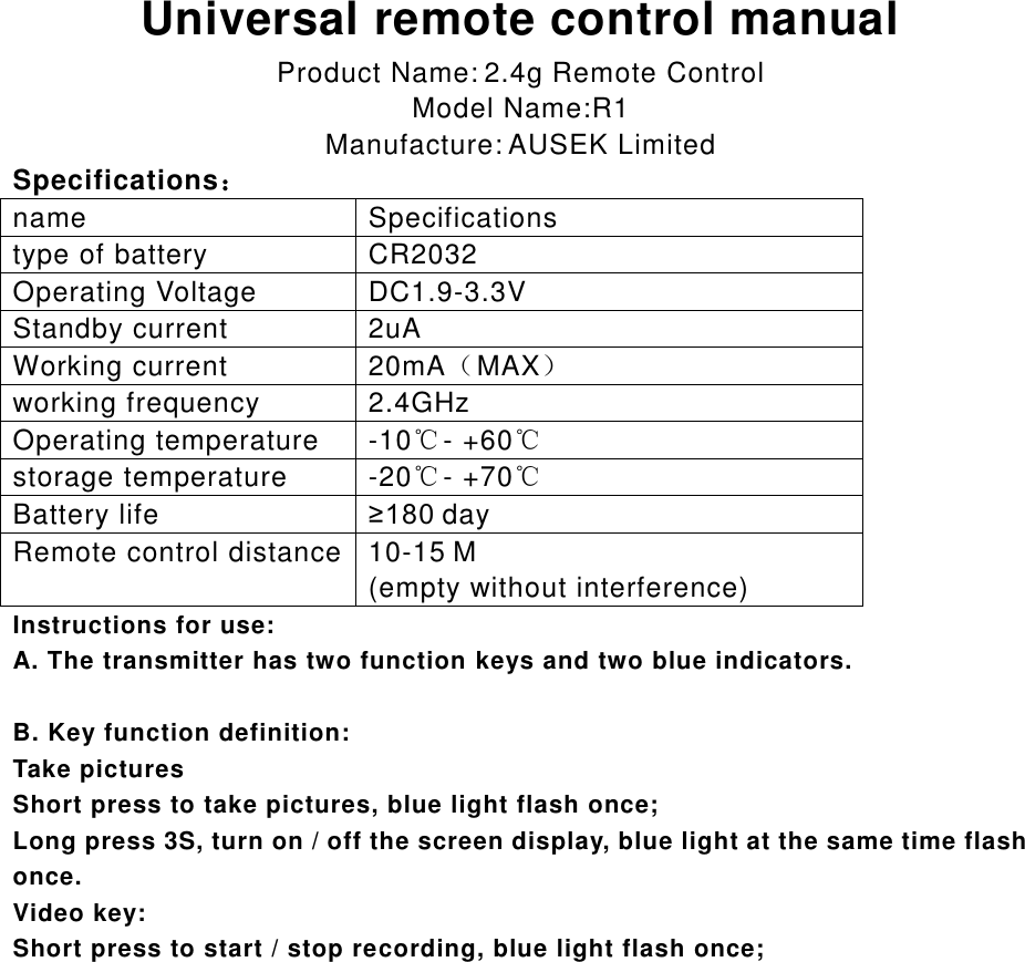  Universal remote control manual Product Name: 2.4g Remote Control Model Name:R1 Manufacture: AUSEK Limited Specifications： name Specifications type of battery CR2032 Operating Voltage DC1.9-3.3V Standby current 2uA Working current 20mA（MAX） working frequency 2.4GHz Operating temperature -10℃- +60℃ storage temperature -20℃- +70℃ Battery life &ge;180 day Remote control distance 10-15 M   (empty without interference) Instructions for use: A. The transmitter has two function keys and two blue indicators.  B. Key function definition: Take pictures Short press to take pictures, blue light flash once; Long press 3S, turn on / off the screen display, blue light at the same time flash once. Video key: Short press to start / stop recording, blue light flash once;        