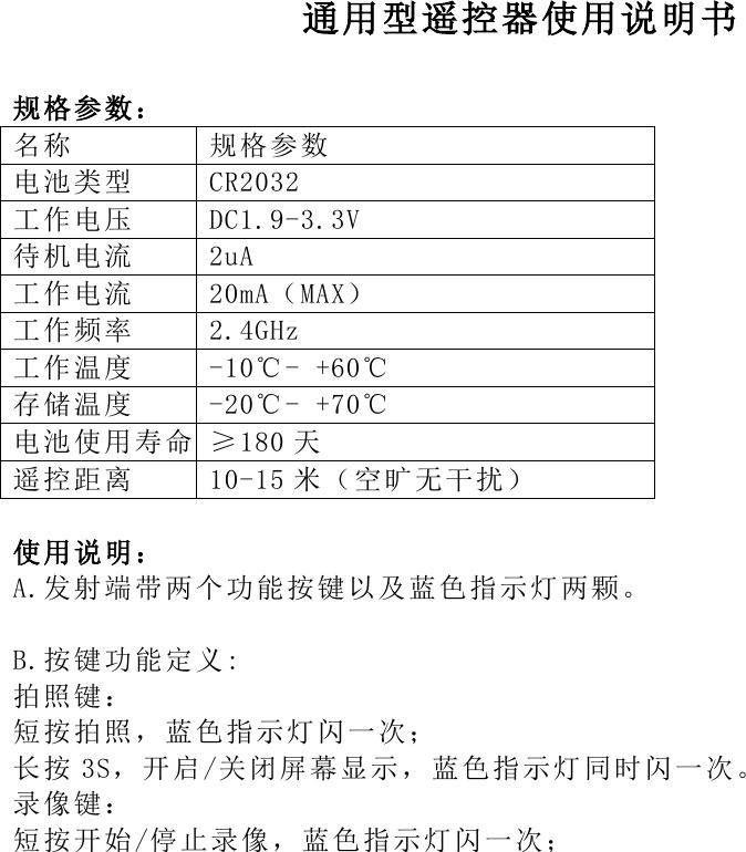  通用型遥控器使用说明书  规格参 数： 名称 规格参数 电池类型 CR2032 工作电压 DC1.9-3.3V 待机电流 2uA 工作电流 20mA（MAX） 工作频率 2.4GHz 工作温度 -10℃- +60℃ 存储温度 -20℃- +70℃ 电池使用寿命 &ge;180 天 遥控距离 10-15 米（空旷无干扰）  使用说 明：  A.发射端带两个功能按键以及蓝色指示灯两颗。  B.按键功能定义: 拍照键： 短按拍照，蓝色指示灯闪一次； 长按 3S，开启/关闭屏幕显示，蓝色指示灯同时闪一次。 录像键： 短按开始/停止录像，蓝色指示灯闪一次；    