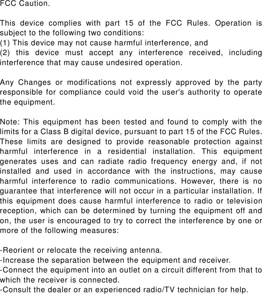 FCC Caution.  This  device  complies  with  part  15  of  the  FCC  Rules.  Operation  is subject to the following two conditions:   (1) This device may not cause harmful interference, and   (2)  this  device  must  accept  any  interference  received,  including interference that may cause undesired operation.  Any  Changes  or  modifications  not  expressly  approved  by  the  party responsible for  compliance  could  void  the  user's  authority  to  operate the equipment.  Note:  This  equipment  has  been  tested  and  found  to  comply  with  the limits for a Class B digital device, pursuant to part 15 of the FCC Rules. These  limits  are  designed  to  provide  reasonable  protection  against harmful  interference  in  a  residential  installation.  This  equipment generates  uses  and  can  radiate  radio  frequency  energy  and,  if  not installed  and  used  in  accordance  with  the  instructions,  may  cause harmful  interference  to  radio  communications.  However,  there  is  no guarantee that interference will not occur in a particular installation. If this  equipment  does  cause harmful  interference  to  radio or  television reception, which can  be determined by turning the equipment off and on, the user is encouraged to try to correct the interference by one or more of the following measures:  -Reorient or relocate the receiving antenna. -Increase the separation between the equipment and receiver. -Connect the equipment into an outlet on a circuit different from that to which the receiver is connected. -Consult the dealer or an experienced radio/TV technician for help.  