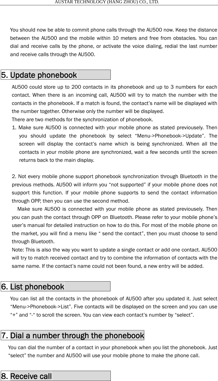                       AUSTAR TECHNOLOGY (HANG ZHOU) CO., LTD.    You should now be able to commit phone calls through the AU500 now. Keep the distance between the AU500 and the mobile within 10 meters and free from obstacles. You can dial and receive calls by the phone, or activate the voice dialing, redial the last number and receive calls through the AU500.  5. Update phonebook         AU500 could store up to 200 contacts in its phonebook and up to 3 numbers for each contact. When there is an incoming call, AU500 will try to match the number with the contacts in the phonebook. If a match is found, the contact&rsquo;s name will be displayed with the number together. Otherwise only the number will be displayed. There are two methods for the synchronization of phonebook. 1. Make sure AU500 is connected with your mobile phone as stated previousely. Then you should update the phonebook by select &ldquo;Menu->Phonebook->Update&rdquo;. The screen will display the contact&rsquo;s name which is being synchronized. When all the contacts in your mobile phone are synchronized, wait a few seconds until the screen returns back to the main display.  2. Not every mobile phone support phonebook synchronization through Bluetooth in the previous methods. AU500 will inform you &ldquo;not supported&rdquo; if your mobile phone does not support this function. If your mobile phone supports to send the contact information through OPP, then you can use the second method.   Make sure AU500 is connected with your mobile phone as stated previousely. Then you can push the contact through OPP on Bluetooth. Please refer to your mobile phone&rsquo;s user&rsquo;s manual for detailed instruction on how to do this. For most of the mobile phone on the market, you will find a menu like &ldquo; send the contact&rdquo;, then you must choose to send through Bluetooth.   Note: This is also the way you want to update a single contact or add one contact. AU500 will try to match received contact and try to combine the information of contacts with the same name. If the contact&rsquo;s name could not been found, a new entry will be added.    6. List phonebook            You can list all the contacts in the phonebook of AU500 after you updated it. Just select &ldquo;Menu->Phonebook->List&rdquo;. Five contacts will be displayed on the screen and you can use &ldquo;+&rdquo; and &ldquo;-&ldquo; to scroll the screen. You can view each contact&rsquo;s number by &ldquo;select&rdquo;.  7. Dial a number through the phonebook You can dial the number of a contact in your phonebook when you list the phonebook. Just &ldquo;select&rdquo; the number and AU500 will use your mobile phone to make the phone call.  8. Receive call               