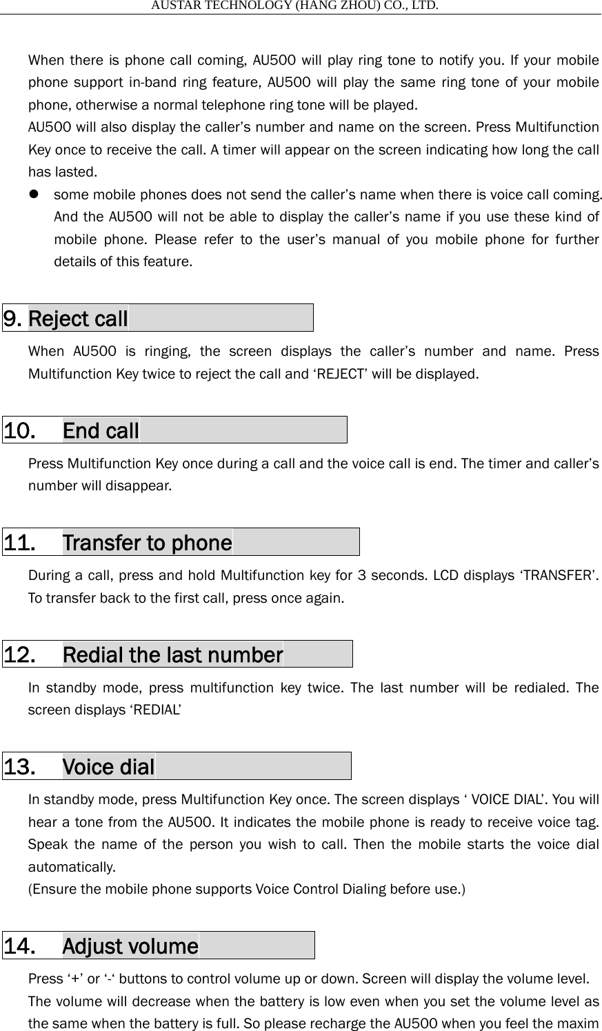                       AUSTAR TECHNOLOGY (HANG ZHOU) CO., LTD.   When there is phone call coming, AU500 will play ring tone to notify you. If your mobile phone support in-band ring feature, AU500 will play the same ring tone of your mobile phone, otherwise a normal telephone ring tone will be played. AU500 will also display the caller&rsquo;s number and name on the screen. Press Multifunction Key once to receive the call. A timer will appear on the screen indicating how long the call has lasted. z some mobile phones does not send the caller&rsquo;s name when there is voice call coming. And the AU500 will not be able to display the caller&rsquo;s name if you use these kind of mobile phone. Please refer to the user&rsquo;s manual of you mobile phone for further details of this feature.  9. Reject call                 When AU500 is ringing, the screen displays the caller&rsquo;s number and name. Press Multifunction Key twice to reject the call and &lsquo;REJECT&rsquo; will be displayed.  10. End call                   Press Multifunction Key once during a call and the voice call is end. The timer and caller&rsquo;s number will disappear.  11. Transfer to phone            During a call, press and hold Multifunction key for 3 seconds. LCD displays &lsquo;TRANSFER&rsquo;. To transfer back to the first call, press once again.  12. Redial the last number       In standby mode, press multifunction key twice. The last number will be redialed. The screen displays &lsquo;REDIAL&rsquo;  13. Voice dial                  In standby mode, press Multifunction Key once. The screen displays &lsquo; VOICE DIAL&rsquo;. You will hear a tone from the AU500. It indicates the mobile phone is ready to receive voice tag. Speak the name of the person you wish to call. Then the mobile starts the voice dial automatically. (Ensure the mobile phone supports Voice Control Dialing before use.)  14. Adjust volume           Press &lsquo;+&rsquo; or &lsquo;-&lsquo; buttons to control volume up or down. Screen will display the volume level. The volume will decrease when the battery is low even when you set the volume level as the same when the battery is full. So please recharge the AU500 when you feel the maxim 