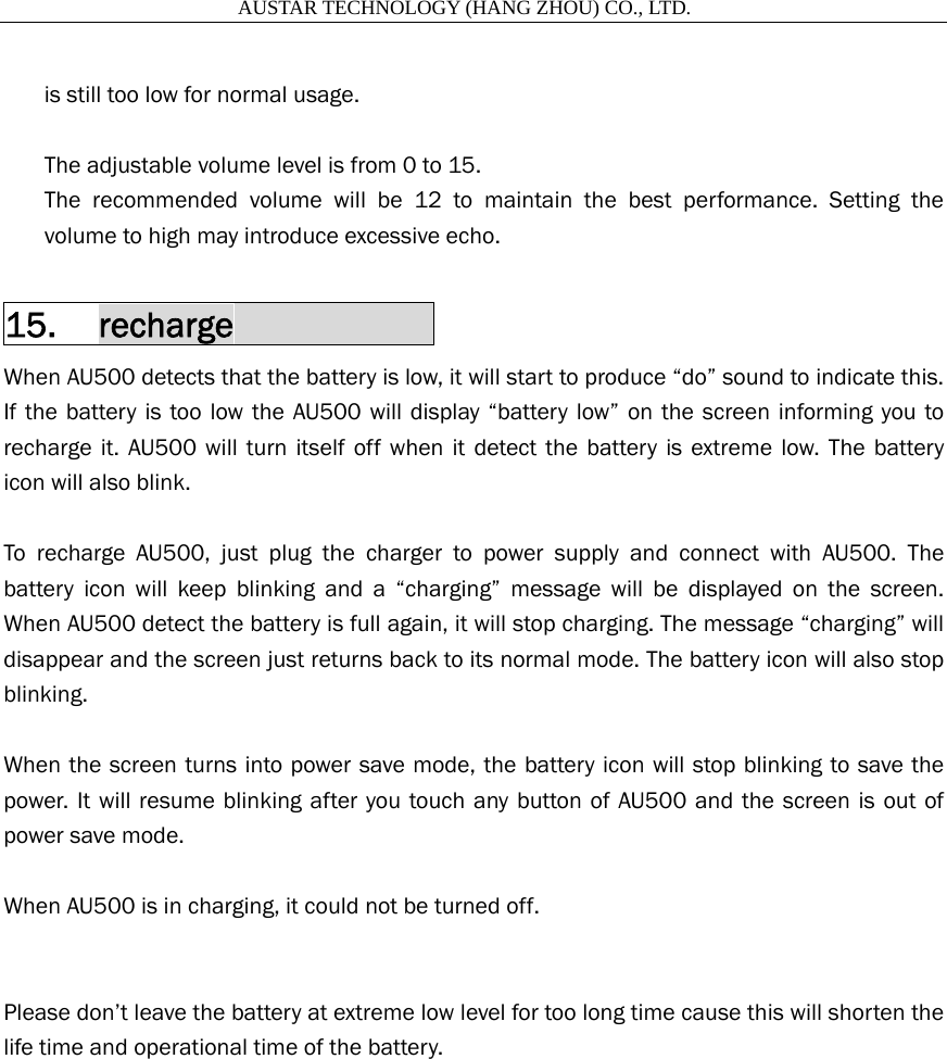                       AUSTAR TECHNOLOGY (HANG ZHOU) CO., LTD.   is still too low for normal usage.    The adjustable volume level is from 0 to 15.   The recommended volume will be 12 to maintain the best performance. Setting the volume to high may introduce excessive echo.  15. recharge            When AU500 detects that the battery is low, it will start to produce &ldquo;do&rdquo; sound to indicate this. If the battery is too low the AU500 will display &ldquo;battery low&rdquo; on the screen informing you to recharge it. AU500 will turn itself off when it detect the battery is extreme low. The battery icon will also blink.  To recharge AU500, just plug the charger to power supply and connect with AU500. The battery icon will keep blinking and a &ldquo;charging&rdquo; message will be displayed on the screen. When AU500 detect the battery is full again, it will stop charging. The message &ldquo;charging&rdquo; will disappear and the screen just returns back to its normal mode. The battery icon will also stop blinking.  When the screen turns into power save mode, the battery icon will stop blinking to save the power. It will resume blinking after you touch any button of AU500 and the screen is out of power save mode.  When AU500 is in charging, it could not be turned off.   Please don&rsquo;t leave the battery at extreme low level for too long time cause this will shorten the life time and operational time of the battery.  
