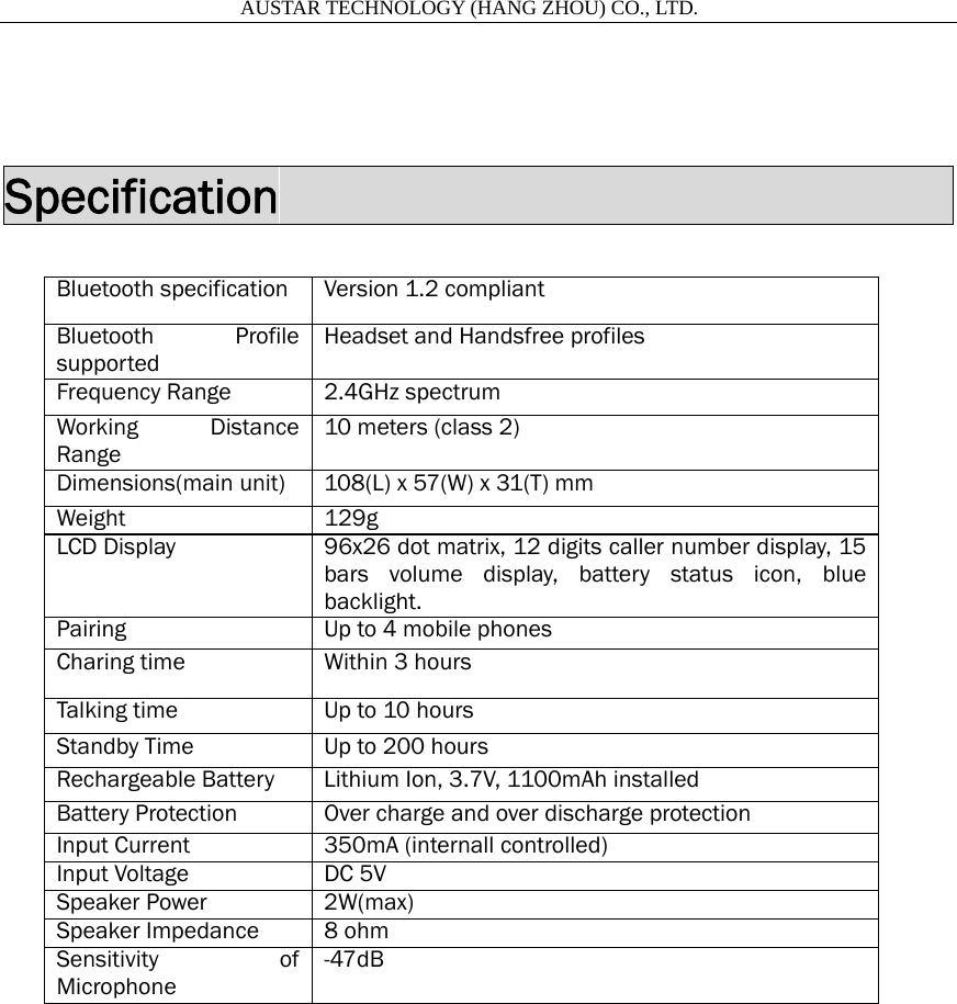                       AUSTAR TECHNOLOGY (HANG ZHOU) CO., LTD.    Specification                            Bluetooth specification  Version 1.2 compliant Bluetooth Profile supported Headset and Handsfree profiles Frequency Range  2.4GHz spectrum Working Distance Range 10 meters (class 2) Dimensions(main unit)  108(L) x 57(W) x 31(T) mm Weight 129g LCD Display  96x26 dot matrix, 12 digits caller number display, 15 bars volume display, battery status icon, blue backlight. Pairing  Up to 4 mobile phones Charing time  Within 3 hours Talking time  Up to 10 hours Standby Time  Up to 200 hours Rechargeable Battery  Lithium Ion, 3.7V, 1100mAh installed Battery Protection  Over charge and over discharge protection Input Current  350mA (internall controlled) Input Voltage  DC 5V Speaker Power  2W(max) Speaker Impedance  8 ohm Sensitivity of Microphone -47dB  