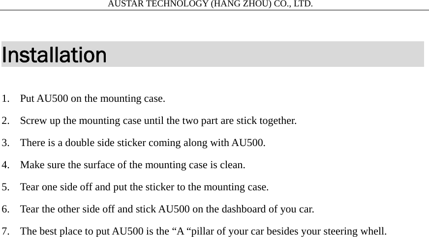                       AUSTAR TECHNOLOGY (HANG ZHOU) CO., LTD.   Installation                             1. Put AU500 on the mounting case. 2. Screw up the mounting case until the two part are stick together. 3. There is a double side sticker coming along with AU500.   4. Make sure the surface of the mounting case is clean. 5. Tear one side off and put the sticker to the mounting case. 6. Tear the other side off and stick AU500 on the dashboard of you car. 7. The best place to put AU500 is the &ldquo;A &ldquo;pillar of your car besides your steering whell.