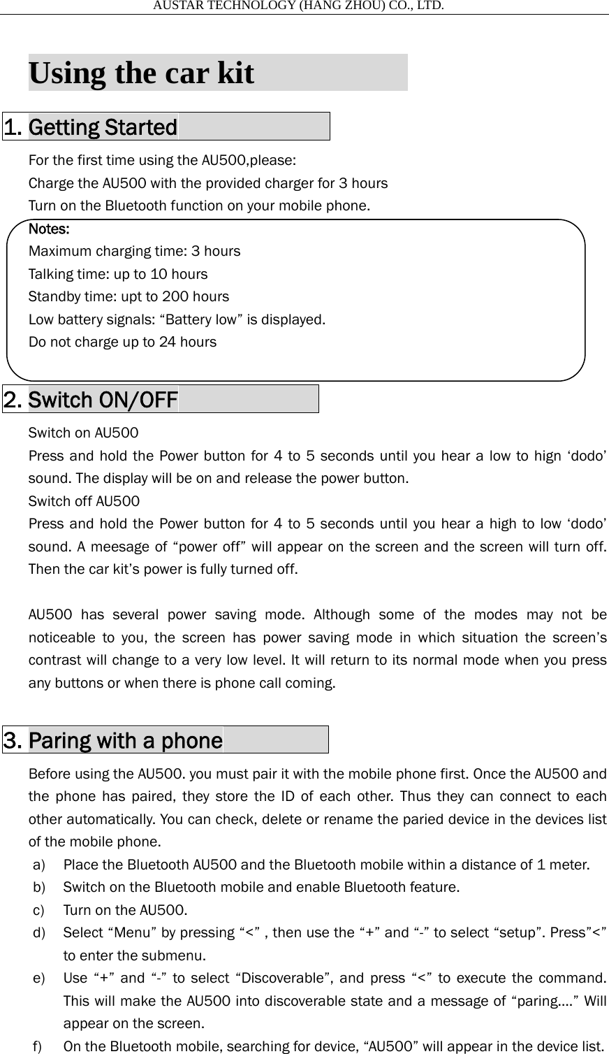                       AUSTAR TECHNOLOGY (HANG ZHOU) CO., LTD.   Using the car kit                     1. Getting Started              For the first time using the AU500,please: Charge the AU500 with the provided charger for 3 hours Turn on the Bluetooth function on your mobile phone. Notes: Maximum charging time: 3 hours Talking time: up to 10 hours Standby time: upt to 200 hours Low battery signals: &ldquo;Battery low&rdquo; is displayed. Do not charge up to 24 hours  2. Switch ON/OFF             Switch on AU500 Press and hold the Power button for 4 to 5 seconds until you hear a low to hign &lsquo;dodo&rsquo; sound. The display will be on and release the power button. Switch off AU500 Press and hold the Power button for 4 to 5 seconds until you hear a high to low &lsquo;dodo&rsquo; sound. A meesage of &ldquo;power off&rdquo; will appear on the screen and the screen will turn off. Then the car kit&rsquo;s power is fully turned off.  AU500 has several power saving mode. Although some of the modes may not be noticeable to you, the screen has power saving mode in which situation the screen&rsquo;s contrast will change to a very low level. It will return to its normal mode when you press any buttons or when there is phone call coming.  3. Paring with a phone          Before using the AU500. you must pair it with the mobile phone first. Once the AU500 and   the phone has paired, they store the ID of each other. Thus they can connect to each other automatically. You can check, delete or rename the paried device in the devices list of the mobile phone. a) Place the Bluetooth AU500 and the Bluetooth mobile within a distance of 1 meter. b) Switch on the Bluetooth mobile and enable Bluetooth feature. c) Turn on the AU500.   d) Select &ldquo;Menu&rdquo; by pressing &ldquo;<&rdquo; , then use the &ldquo;+&rdquo; and &ldquo;-&rdquo; to select &ldquo;setup&rdquo;. Press&rdquo;<&rdquo; to enter the submenu. e) Use &ldquo;+&rdquo; and &ldquo;-&rdquo; to select &ldquo;Discoverable&rdquo;, and press &ldquo;<&rdquo; to execute the command. This will make the AU500 into discoverable state and a message of &ldquo;paring&hellip;.&rdquo; Will appear on the screen. f) On the Bluetooth mobile, searching for device, &ldquo;AU500&rdquo; will appear in the device list. 