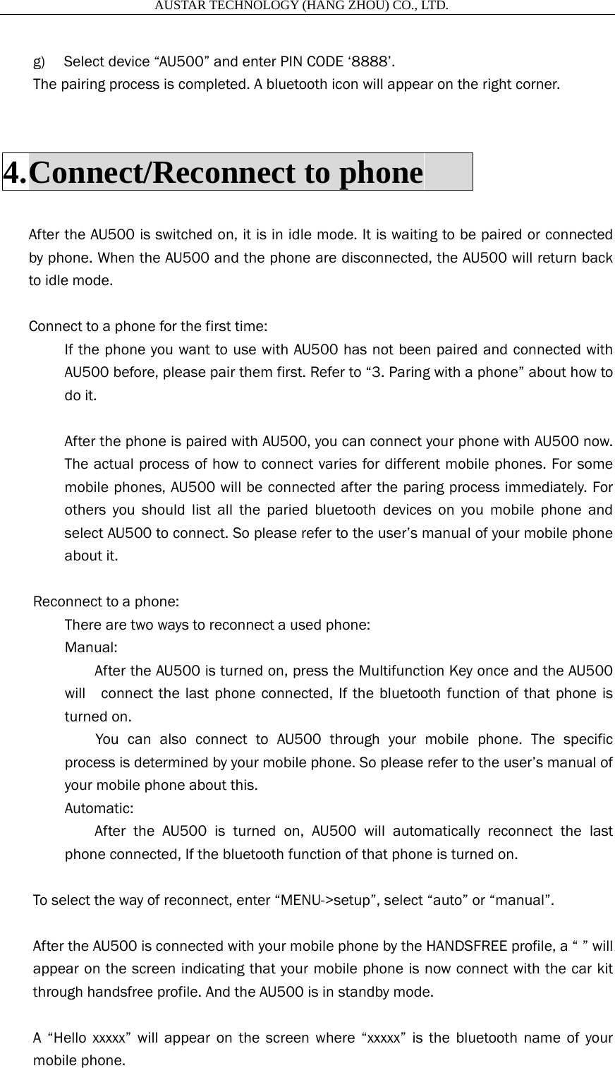                       AUSTAR TECHNOLOGY (HANG ZHOU) CO., LTD.   g) Select device &ldquo;AU500&rdquo; and enter PIN CODE &lsquo;8888&rsquo;.   The pairing process is completed. A bluetooth icon will appear on the right corner.  4. Connect/Reconnect to phone       After the AU500 is switched on, it is in idle mode. It is waiting to be paired or connected by phone. When the AU500 and the phone are disconnected, the AU500 will return back to idle mode.  Connect to a phone for the first time: If the phone you want to use with AU500 has not been paired and connected with AU500 before, please pair them first. Refer to &ldquo;3. Paring with a phone&rdquo; about how to do it.  After the phone is paired with AU500, you can connect your phone with AU500 now. The actual process of how to connect varies for different mobile phones. For some mobile phones, AU500 will be connected after the paring process immediately. For others you should list all the paried bluetooth devices on you mobile phone and select AU500 to connect. So please refer to the user&rsquo;s manual of your mobile phone about it.  Reconnect to a phone: There are two ways to reconnect a used phone: Manual:   After the AU500 is turned on, press the Multifunction Key once and the AU500 will    connect the last phone connected, If the bluetooth function of that phone is turned on.     You can also connect to AU500 through your mobile phone. The specific process is determined by your mobile phone. So please refer to the user&rsquo;s manual of your mobile phone about this. Automatic:   After the AU500 is turned on, AU500 will automatically reconnect the last phone connected, If the bluetooth function of that phone is turned on.  To select the way of reconnect, enter &ldquo;MENU->setup&rdquo;, select &ldquo;auto&rdquo; or &ldquo;manual&rdquo;.  After the AU500 is connected with your mobile phone by the HANDSFREE profile, a &ldquo; &rdquo; will appear on the screen indicating that your mobile phone is now connect with the car kit through handsfree profile. And the AU500 is in standby mode.  A &ldquo;Hello xxxxx&rdquo; will appear on the screen where &ldquo;xxxxx&rdquo; is the bluetooth name of your mobile phone.   