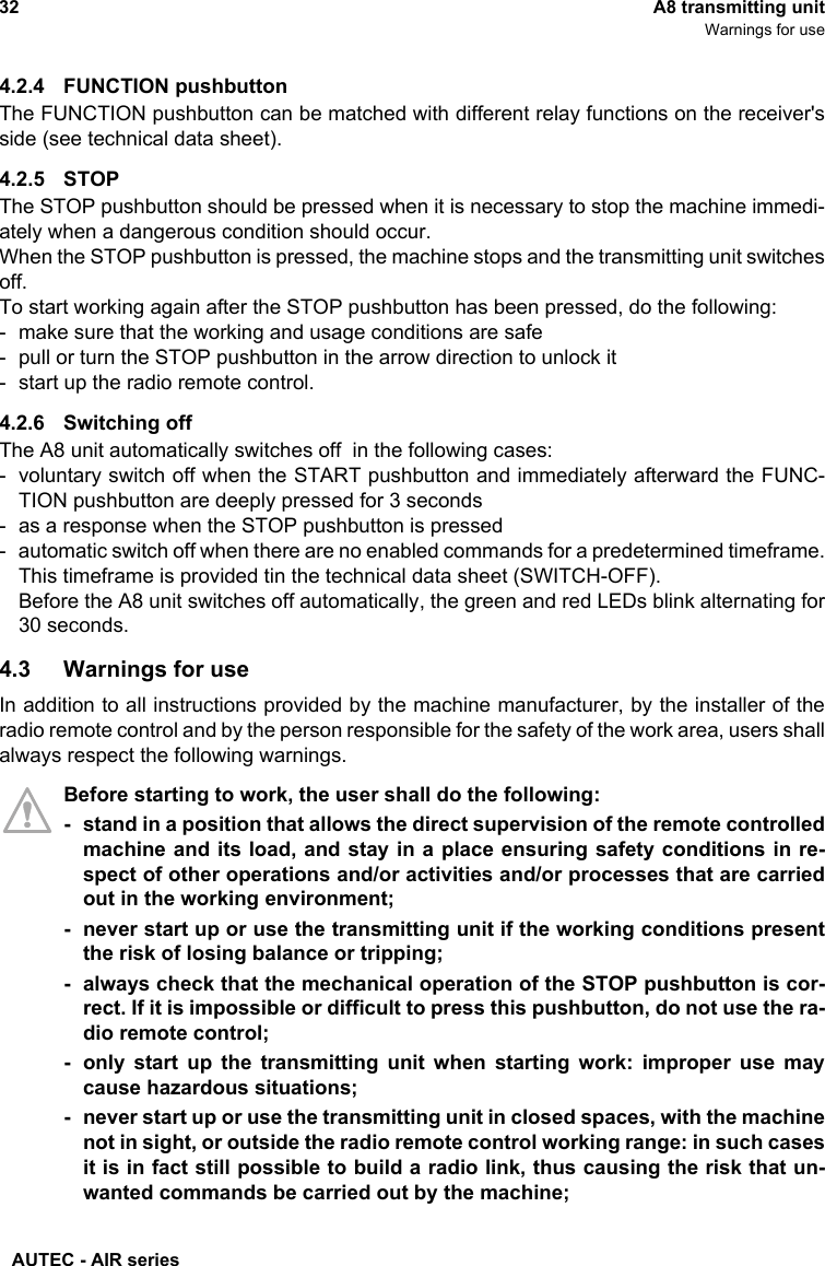 AUTEC - AIR series32 A8 transmitting unitWarnings for use4.2.4 FUNCTION pushbuttonThe FUNCTION pushbutton can be matched with different relay functions on the receiver&apos;sside (see technical data sheet).4.2.5 STOPThe STOP pushbutton should be pressed when it is necessary to stop the machine immedi-ately when a dangerous condition should occur.When the STOP pushbutton is pressed, the machine stops and the transmitting unit switchesoff.To start working again after the STOP pushbutton has been pressed, do the following:- make sure that the working and usage conditions are safe- pull or turn the STOP pushbutton in the arrow direction to unlock it- start up the radio remote control.4.2.6 Switching offThe A8 unit automatically switches off  in the following cases:- voluntary switch off when the START pushbutton and immediately afterward the FUNC-TION pushbutton are deeply pressed for 3 seconds- as a response when the STOP pushbutton is pressed- automatic switch off when there are no enabled commands for a predetermined timeframe.This timeframe is provided tin the technical data sheet (SWITCH-OFF).Before the A8 unit switches off automatically, the green and red LEDs blink alternating for30 seconds.4.3 Warnings for useIn addition to all instructions provided by the machine manufacturer, by the installer of theradio remote control and by the person responsible for the safety of the work area, users shallalways respect the following warnings.Before starting to work, the user shall do the following:- stand in a position that allows the direct supervision of the remote controlledmachine and its load, and stay in a place ensuring safety conditions in re-spect of other operations and/or activities and/or processes that are carriedout in the working environment;- never start up or use the transmitting unit if the working conditions presentthe risk of losing balance or tripping;- always check that the mechanical operation of the STOP pushbutton is cor-rect. If it is impossible or difficult to press this pushbutton, do not use the ra-dio remote control;- only start up the transmitting unit when starting work: improper use maycause hazardous situations;- never start up or use the transmitting unit in closed spaces, with the machinenot in sight, or outside the radio remote control working range: in such casesit is in fact still possible to build a radio link, thus causing the risk that un-wanted commands be carried out by the machine;