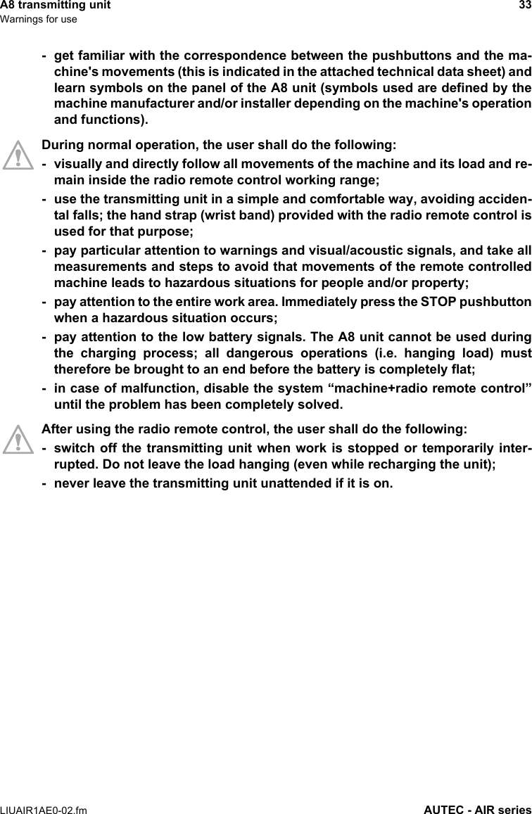 A8 transmitting unit 33Warnings for useLIUAIR1AE0-02.fm AUTEC - AIR series- get familiar with the correspondence between the pushbuttons and the ma-chine&apos;s movements (this is indicated in the attached technical data sheet) andlearn symbols on the panel of the A8 unit (symbols used are defined by themachine manufacturer and/or installer depending on the machine&apos;s operationand functions).During normal operation, the user shall do the following:- visually and directly follow all movements of the machine and its load and re-main inside the radio remote control working range;- use the transmitting unit in a simple and comfortable way, avoiding acciden-tal falls; the hand strap (wrist band) provided with the radio remote control isused for that purpose;- pay particular attention to warnings and visual/acoustic signals, and take allmeasurements and steps to avoid that movements of the remote controlledmachine leads to hazardous situations for people and/or property;- pay attention to the entire work area. Immediately press the STOP pushbuttonwhen a hazardous situation occurs;- pay attention to the low battery signals. The A8 unit cannot be used duringthe charging process; all dangerous operations (i.e. hanging load) musttherefore be brought to an end before the battery is completely flat;- in case of malfunction, disable the system “machine+radio remote control”until the problem has been completely solved.After using the radio remote control, the user shall do the following:- switch off the transmitting unit when work is stopped or temporarily inter-rupted. Do not leave the load hanging (even while recharging the unit);- never leave the transmitting unit unattended if it is on.