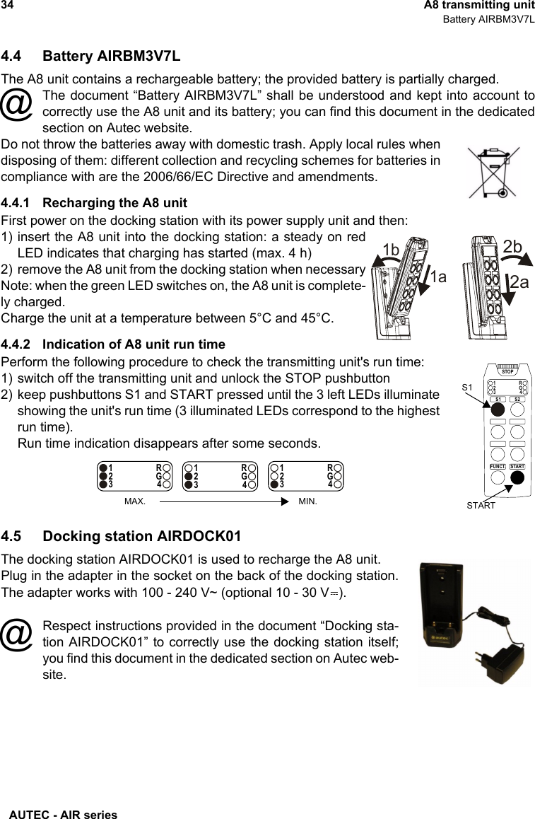 AUTEC - AIR series34 A8 transmitting unitBattery AIRBM3V7L4.4 Battery AIRBM3V7LThe A8 unit contains a rechargeable battery; the provided battery is partially charged.The document “Battery AIRBM3V7L” shall be understood and kept into account tocorrectly use the A8 unit and its battery; you can find this document in the dedicatedsection on Autec website.Do not throw the batteries away with domestic trash. Apply local rules whendisposing of them: different collection and recycling schemes for batteries incompliance with are the 2006/66/EC Directive and amendments.4.4.1 Recharging the A8 unitFirst power on the docking station with its power supply unit and then:1) insert the A8 unit into the docking station: a steady on redLED indicates that charging has started (max. 4 h)2) remove the A8 unit from the docking station when necessaryNote: when the green LED switches on, the A8 unit is complete-ly charged.Charge the unit at a temperature between 5°C and 45°C.4.4.2 Indication of A8 unit run timePerform the following procedure to check the transmitting unit&apos;s run time:1) switch off the transmitting unit and unlock the STOP pushbutton2) keep pushbuttons S1 and START pressed until the 3 left LEDs illuminateshowing the unit&apos;s run time (3 illuminated LEDs correspond to the highestrun time).Run time indication disappears after some seconds.4.5 Docking station AIRDOCK01The docking station AIRDOCK01 is used to recharge the A8 unit.Plug in the adapter in the socket on the back of the docking station.The adapter works with 100 - 240 V~ (optional 10 - 30 V ).Respect instructions provided in the document “Docking sta-tion AIRDOCK01” to correctly use the docking station itself;you find this document in the dedicated section on Autec web-site.@1b1a2a2bSTARTFUNCT.1234RGSTOPS1 S2STARTS11234RG1234RG1234RGMAX. MIN.@