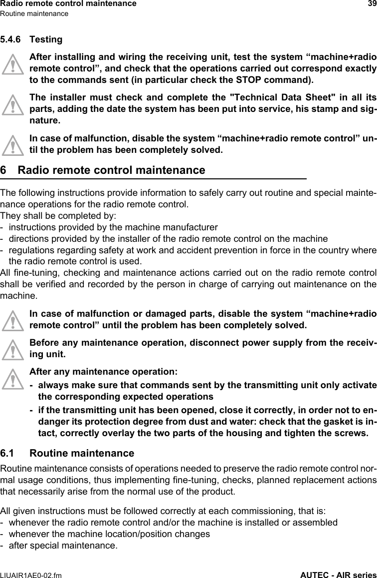 Radio remote control maintenance 39Routine maintenanceLIUAIR1AE0-02.fm AUTEC - AIR series5.4.6 TestingAfter installing and wiring the receiving unit, test the system “machine+radioremote control”, and check that the operations carried out correspond exactlyto the commands sent (in particular check the STOP command).The installer must check and complete the &quot;Technical Data Sheet&quot; in all itsparts, adding the date the system has been put into service, his stamp and sig-nature.In case of malfunction, disable the system “machine+radio remote control” un-til the problem has been completely solved.6 Radio remote control maintenanceThe following instructions provide information to safely carry out routine and special mainte-nance operations for the radio remote control.They shall be completed by:- instructions provided by the machine manufacturer- directions provided by the installer of the radio remote control on the machine- regulations regarding safety at work and accident prevention in force in the country wherethe radio remote control is used.All fine-tuning, checking and maintenance actions carried out on the radio remote controlshall be verified and recorded by the person in charge of carrying out maintenance on themachine.In case of malfunction or damaged parts, disable the system “machine+radioremote control” until the problem has been completely solved.Before any maintenance operation, disconnect power supply from the receiv-ing unit.After any maintenance operation:- always make sure that commands sent by the transmitting unit only activatethe corresponding expected operations- if the transmitting unit has been opened, close it correctly, in order not to en-danger its protection degree from dust and water: check that the gasket is in-tact, correctly overlay the two parts of the housing and tighten the screws.6.1 Routine maintenanceRoutine maintenance consists of operations needed to preserve the radio remote control nor-mal usage conditions, thus implementing fine-tuning, checks, planned replacement actionsthat necessarily arise from the normal use of the product.All given instructions must be followed correctly at each commissioning, that is:- whenever the radio remote control and/or the machine is installed or assembled- whenever the machine location/position changes- after special maintenance.