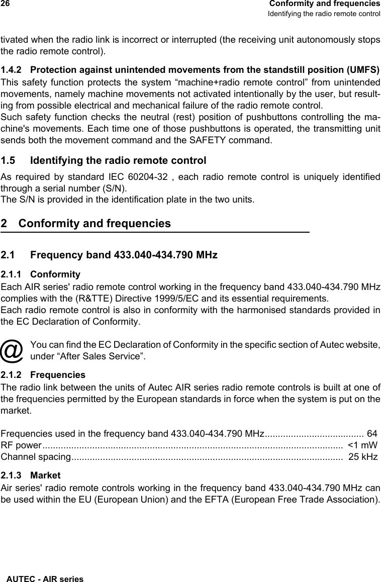 AUTEC - AIR series26 Conformity and frequenciesIdentifying the radio remote controltivated when the radio link is incorrect or interrupted (the receiving unit autonomously stopsthe radio remote control). 1.4.2 Protection against unintended movements from the standstill position (UMFS)This safety function protects the system “machine+radio remote control” from unintendedmovements, namely machine movements not activated intentionally by the user, but result-ing from possible electrical and mechanical failure of the radio remote control.Such safety function checks the neutral (rest) position of pushbuttons controlling the ma-chine&apos;s movements. Each time one of those pushbuttons is operated, the transmitting unitsends both the movement command and the SAFETY command.1.5 Identifying the radio remote controlAs required by standard IEC 60204-32 , each radio remote control is uniquely identifiedthrough a serial number (S/N).The S/N is provided in the identification plate in the two units.2 Conformity and frequencies2.1 Frequency band 433.040-434.790 MHz2.1.1 ConformityEach AIR series&apos; radio remote control working in the frequency band 433.040-434.790 MHzcomplies with the (R&amp;TTE) Directive 1999/5/EC and its essential requirements.Each radio remote control is also in conformity with the harmonised standards provided inthe EC Declaration of Conformity.You can find the EC Declaration of Conformity in the specific section of Autec website,under “After Sales Service”.2.1.2 FrequenciesThe radio link between the units of Autec AIR series radio remote controls is built at one ofthe frequencies permitted by the European standards in force when the system is put on themarket.Frequencies used in the frequency band 433.040-434.790 MHz...................................... 64RF power...................................................................................................................  &lt;1 mWChannel spacing........................................................................................................  25 kHz2.1.3 MarketAir series&apos; radio remote controls working in the frequency band 433.040-434.790 MHz canbe used within the EU (European Union) and the EFTA (European Free Trade Association).@