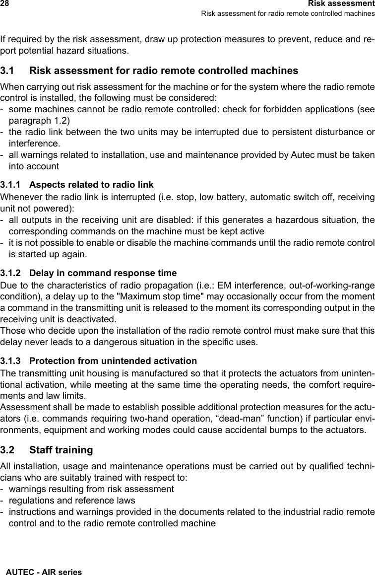 AUTEC - AIR series28 Risk assessmentRisk assessment for radio remote controlled machinesIf required by the risk assessment, draw up protection measures to prevent, reduce and re-port potential hazard situations.3.1 Risk assessment for radio remote controlled machinesWhen carrying out risk assessment for the machine or for the system where the radio remotecontrol is installed, the following must be considered:- some machines cannot be radio remote controlled: check for forbidden applications (seeparagraph 1.2)- the radio link between the two units may be interrupted due to persistent disturbance orinterference.- all warnings related to installation, use and maintenance provided by Autec must be takeninto account3.1.1 Aspects related to radio linkWhenever the radio link is interrupted (i.e. stop, low battery, automatic switch off, receivingunit not powered):- all outputs in the receiving unit are disabled: if this generates a hazardous situation, thecorresponding commands on the machine must be kept active- it is not possible to enable or disable the machine commands until the radio remote controlis started up again.3.1.2 Delay in command response timeDue to the characteristics of radio propagation (i.e.: EM interference, out-of-working-rangecondition), a delay up to the &quot;Maximum stop time&quot; may occasionally occur from the momenta command in the transmitting unit is released to the moment its corresponding output in thereceiving unit is deactivated. Those who decide upon the installation of the radio remote control must make sure that thisdelay never leads to a dangerous situation in the specific uses.3.1.3 Protection from unintended activationThe transmitting unit housing is manufactured so that it protects the actuators from uninten-tional activation, while meeting at the same time the operating needs, the comfort require-ments and law limits.Assessment shall be made to establish possible additional protection measures for the actu-ators (i.e. commands requiring two-hand operation, “dead-man” function) if particular envi-ronments, equipment and working modes could cause accidental bumps to the actuators.3.2 Staff trainingAll installation, usage and maintenance operations must be carried out by qualified techni-cians who are suitably trained with respect to:- warnings resulting from risk assessment- regulations and reference laws- instructions and warnings provided in the documents related to the industrial radio remotecontrol and to the radio remote controlled machine 