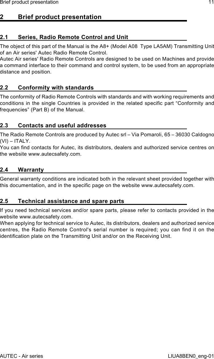 2  Brief product presentation2.1  Series, Radio Remote Control and UnitThe object of this part of the Manual is the A8+ (Model A08  Type LA5AM) Transmitting Unit of an Air series&apos; Autec Radio Remote Control.Autec Air series&apos; Radio Remote Controls are designed to be used on Machines and provide a command interface to their command and control system, to be used from an appropriate distance and position.2.2  Conformity with standardsThe conformity of Radio Remote Controls with standards and with working requirements and conditions in the  single  Countries is  provided  in  the related  specic  part  “Conformity and frequencies” (Part B) of the Manual.2.3  Contacts and useful addressesThe Radio Remote Controls are produced by Autec srl – Via Pomaroli, 65 – 36030 Caldogno (VI) – ITALY.You can nd contacts for Autec, its distributors, dealers and authorized service centres on the website www.autecsafety.com.2.4 WarrantyGeneral warranty conditions are indicated both in the relevant sheet provided together with this documentation, and in the specic page on the website www.autecsafety.com.2.5  Technical assistance and spare partsIf you need technical services and/or spare parts, please refer to contacts provided in the website www.autecsafety.com.When applying for technical service to Autec, its distributors, dealers and authorized service centres,  the  Radio  Remote  Control&apos;s  serial  number  is  required;  you  can  nd  it  on  the identication plate on the Transmitting Unit and/or on the Receiving Unit.AUTEC - Air seriesBrief product presentation 11LIUA8BEN0_eng-01