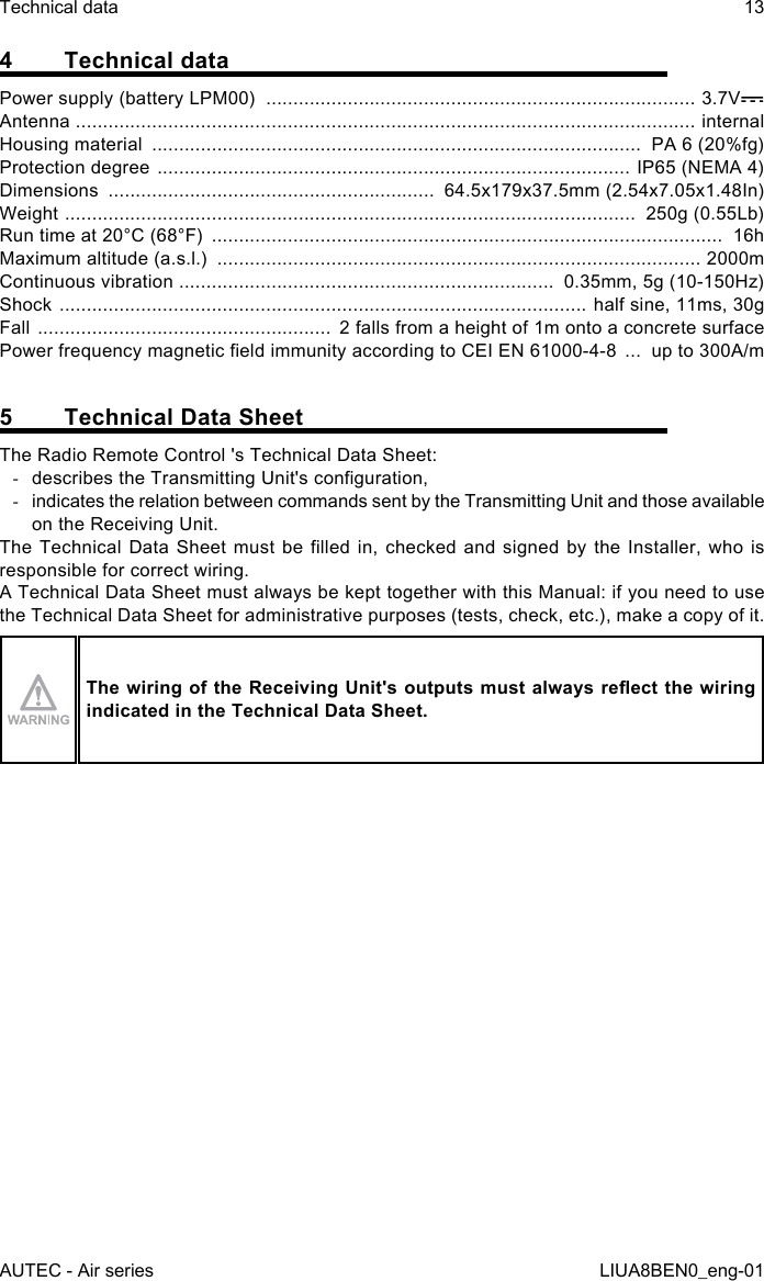 4  Technical dataPower supply (battery LPM00)  ............................................................................... 3.7VAntenna  .................................................................................................................. internalHousing material  ..........................................................................................  PA 6 (20%fg)Protection degree  ....................................................................................... IP65 (NEMA 4)Dimensions  ............................................................  64.5x179x37.5mm (2.54x7.05x1.48In)Weight  .........................................................................................................  250g (0.55Lb)Run time at 20°C (68°F)  ..............................................................................................  16hMaximum altitude (a.s.l.)  ......................................................................................... 2000mContinuous vibration  .....................................................................  0.35mm, 5g (10-150Hz)Shock  .................................................................................................  half sine, 11ms, 30gFall  ......................................................  2 falls from a height of 1m onto a concrete surfacePower frequency magnetic eld immunity according to CEI EN 61000-4-8  ...  up to 300A/m5  Technical Data SheetThe Radio Remote Control &apos;s Technical Data Sheet: -describes the Transmitting Unit&apos;s conguration, -indicates the relation between commands sent by the Transmitting Unit and those available on the Receiving Unit.The Technical  Data  Sheet must  be  lled  in,  checked and  signed  by  the  Installer, who  is responsible for correct wiring.A Technical Data Sheet must always be kept together with this Manual: if you need to use the Technical Data Sheet for administrative purposes (tests, check, etc.), make a copy of it.The wiring of the Receiving Unit&apos;s outputs must always reect the wiring indicated in the Technical Data Sheet.AUTEC - Air seriesTechnical data 13LIUA8BEN0_eng-01
