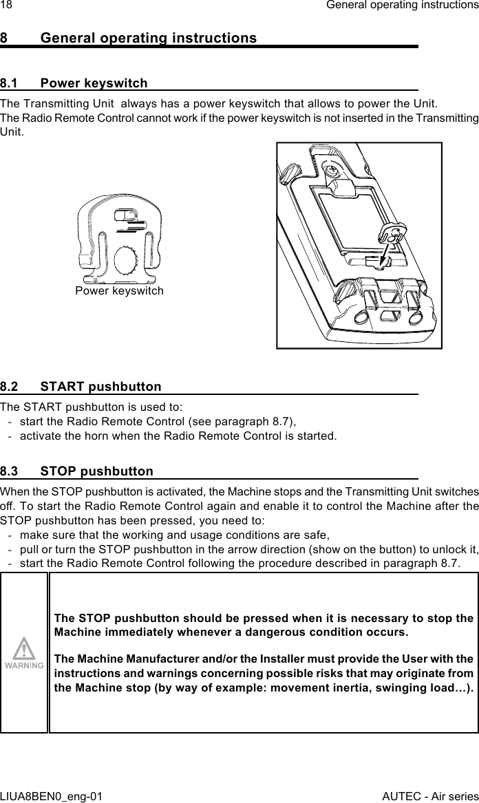 8  General operating instructions8.1  Power keyswitchThe Transmitting Unit  always has a power keyswitch that allows to power the Unit.The Radio Remote Control cannot work if the power keyswitch is not inserted in the Transmitting Unit.Power keyswitch8.2  START pushbuttonThe START pushbutton is used to: -start the Radio Remote Control (see paragraph 8.7), -activate the horn when the Radio Remote Control is started.8.3  STOP pushbuttonWhen the STOP pushbutton is activated, the Machine stops and the Transmitting Unit switches o. To start the Radio Remote Control again and enable it to control the Machine after the STOP pushbutton has been pressed, you need to: -make sure that the working and usage conditions are safe, -pull or turn the STOP pushbutton in the arrow direction (show on the button) to unlock it, -start the Radio Remote Control following the procedure described in paragraph 8.7.The STOP pushbutton should be pressed when it is necessary to stop the Machine immediately whenever a dangerous condition occurs.The Machine Manufacturer and/or the Installer must provide the User with the instructions and warnings concerning possible risks that may originate from the Machine stop (by way of example: movement inertia, swinging load…).18LIUA8BEN0_eng-01General operating instructionsAUTEC - Air series