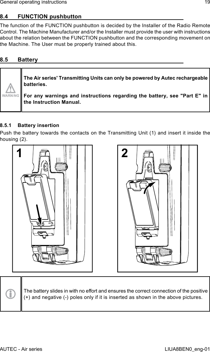 8.4  FUNCTION pushbuttonThe function of the FUNCTION pushbutton is decided by the Installer of the Radio Remote Control. The Machine Manufacturer and/or the Installer must provide the user with instructions about the relation between the FUNCTION pushbutton and the corresponding movement on the Machine. The User must be properly trained about this.8.5 BatteryThe Air series&apos; Transmitting Units can only be powered by Autec rechargeable batteries.For any  warnings  and  instructions regarding  the  battery, see  &quot;Part  E&quot; in the Instruction Manual.8.5.1  Battery insertionPush the battery towards the contacts on the Transmitting Unit (1) and insert it inside the housing (2).12The battery slides in with no eort and ensures the correct connection of the positive (+) and negative (-) poles only if it is inserted as shown in the above pictures.AUTEC - Air seriesGeneral operating instructions 19LIUA8BEN0_eng-01