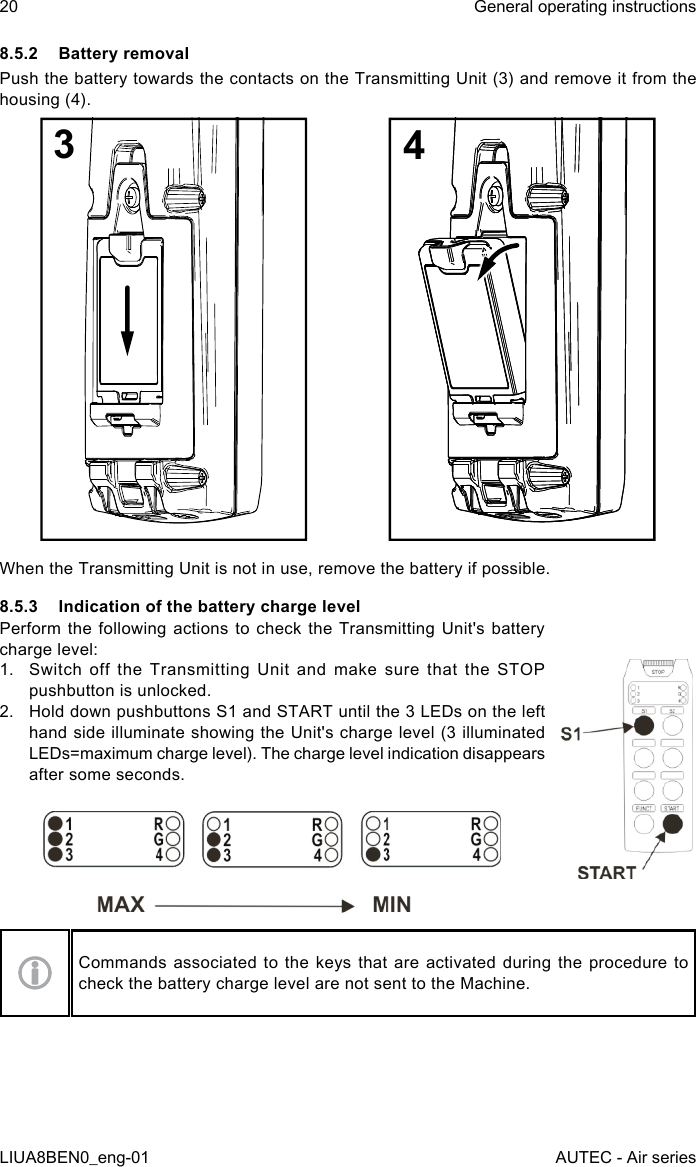 8.5.2  Battery removalPush the battery towards the contacts on the Transmitting Unit (3) and remove it from the housing (4).34When the Transmitting Unit is not in use, remove the battery if possible.8.5.3  Indication of the battery charge levelPerform the following actions to check the Transmitting Unit&apos;s battery charge level:1.  Switch off the Transmitting Unit and make sure that the STOP pushbutton is unlocked.2.  Hold down pushbuttons S1 and START until the 3 LEDs on the left hand side illuminate showing the Unit&apos;s charge level (3 illuminated LEDs=maximum charge level). The charge level indication disappears after some seconds.Commands associated to the keys that are activated during the procedure to check the battery charge level are not sent to the Machine.20LIUA8BEN0_eng-01General operating instructionsAUTEC - Air series