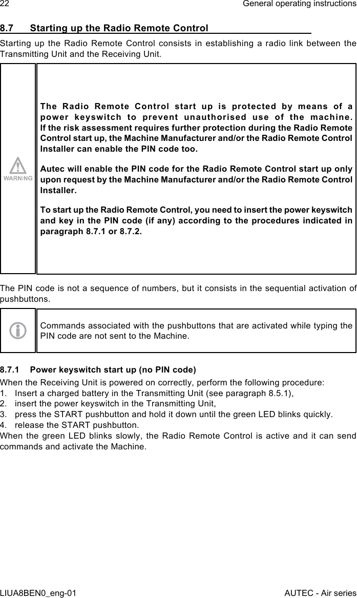 8.7  Starting up the Radio Remote ControlStarting up the Radio Remote Control consists in establishing a radio link between the Transmitting Unit and the Receiving Unit.The  Radio  Remote  Control  start  up  is  protected  by  means  of  a power keyswitch to prevent unauthorised use of the machine. If the risk assessment requires further protection during the Radio Remote Control start up, the Machine Manufacturer and/or the Radio Remote Control Installer can enable the PIN code too.Autec will enable the PIN code for the Radio Remote Control start up only upon request by the Machine Manufacturer and/or the Radio Remote Control Installer.To start up the Radio Remote Control, you need to insert the power keyswitch and key in the PIN code (if any) according to the procedures indicated in paragraph 8.7.1 or 8.7.2.The PIN code is not a sequence of numbers, but it consists in the sequential activation of pushbuttons.Commands associated with the pushbuttons that are activated while typing the PIN code are not sent to the Machine.8.7.1  Power keyswitch start up (no PIN code)When the Receiving Unit is powered on correctly, perform the following procedure:1.  Insert a charged battery in the Transmitting Unit (see paragraph 8.5.1),2.  insert the power keyswitch in the Transmitting Unit,3.  press the START pushbutton and hold it down until the green LED blinks quickly.4.  release the START pushbutton.When the green LED blinks slowly, the Radio Remote Control is active and it can send commands and activate the Machine.22LIUA8BEN0_eng-01General operating instructionsAUTEC - Air series