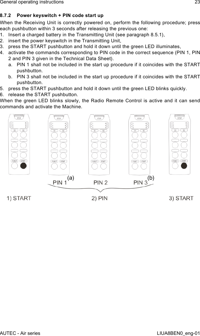 8.7.2  Power keyswitch + PIN code start upWhen the  Receiving Unit is correctly powered  on,  perform the following procedure; press each pushbutton within 3 seconds after releasing the previous one:1.  Insert a charged battery in the Transmitting Unit (see paragraph 8.5.1),2.  insert the power keyswitch in the Transmitting Unit,3.  press the START pushbutton and hold it down until the green LED illuminates,4.  activate the commands corresponding to PIN code in the correct sequence (PIN 1, PIN 2 and PIN 3 given in the Technical Data Sheet).a.  PIN 1 shall not be included in the start up procedure if it coincides with the START pushbutton.b.  PIN 3 shall not be included in the start up procedure if it coincides with the START pushbutton.5.  press the START pushbutton and hold it down until the green LED blinks quickly.6.  release the START pushbutton.When the green LED blinks slowly, the Radio Remote Control is active and it can send commands and activate the Machine.(a) (b)AUTEC - Air seriesGeneral operating instructions 23LIUA8BEN0_eng-01