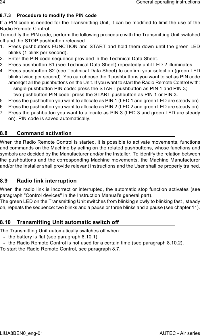 8.7.3  Procedure to modify the PIN codeIf a PIN code is needed for the Transmitting Unit, it can be modied to limit the use of the Radio Remote Control.To modify the PIN code, perform the following procedure with the Transmitting Unit switched o and the STOP pushbutton released.1.  Press pushbuttons FUNCTION and START and hold them down until the green LED blinks (1 blink per second).2.  Enter the PIN code sequence provided in the Technical Data Sheet.3.  Press pushbutton S1 (see Technical Data Sheet) repeatedly until LED 2 illuminates.4.  Press pushbutton S2 (see Technical Data Sheet) to conrm your selection (green LED blinks twice per second). You can choose the 3 pushbuttons you want to set as PIN code amongst all the pushbuttons on the Unit. If you want to start the Radio Remote Control with: -single-pushbutton PIN code: press the START pushbutton as PIN 1 and PIN 3; -two-pushbutton PIN code: press the START pushbutton as PIN 1 or PIN 3.5.  Press the pushbutton you want to allocate as PIN 1 (LED 1 and green LED are steady on).6.  Press the pushbutton you want to allocate as PIN 2 (LED 2 and green LED are steady on).7.  Press the pushbutton you want to allocate as PIN 3 (LED 3 and green LED are steady on). PIN code is saved automatically.8.8  Command activationWhen the Radio Remote Control is started, it is possible to activate movements, functions and commands on the Machine by acting on the related pushbuttons, whose functions and symbols are decided by the Manufacturer and/or the Installer. To identify the relation between the pushbuttons and the corresponding Machine movements, the Machine Manufacturer and/or the Installer shall provide relevant instructions and the User shall be properly trained.8.9  Radio link interruptionWhen the radio link is incorrect or interrupted, the automatic stop function activates (see paragraph &quot;Control devices&quot; in the Instruction Manual&apos;s general part).The green LED on the Transmitting Unit switches from blinking slowly to blinking fast , steady on, repeats the sequence: two blinks and a pause or three blinks and a pause (see chapter 11).8.10  Transmitting Unit automatic switch oThe Transmitting Unit automatically switches o when: -the battery is at (see paragraph 8.10.1), -the Radio Remote Control is not used for a certain time (see paragraph 8.10.2).To start the Radio Remote Control, see paragraph 8.7.24LIUA8BEN0_eng-01General operating instructionsAUTEC - Air series