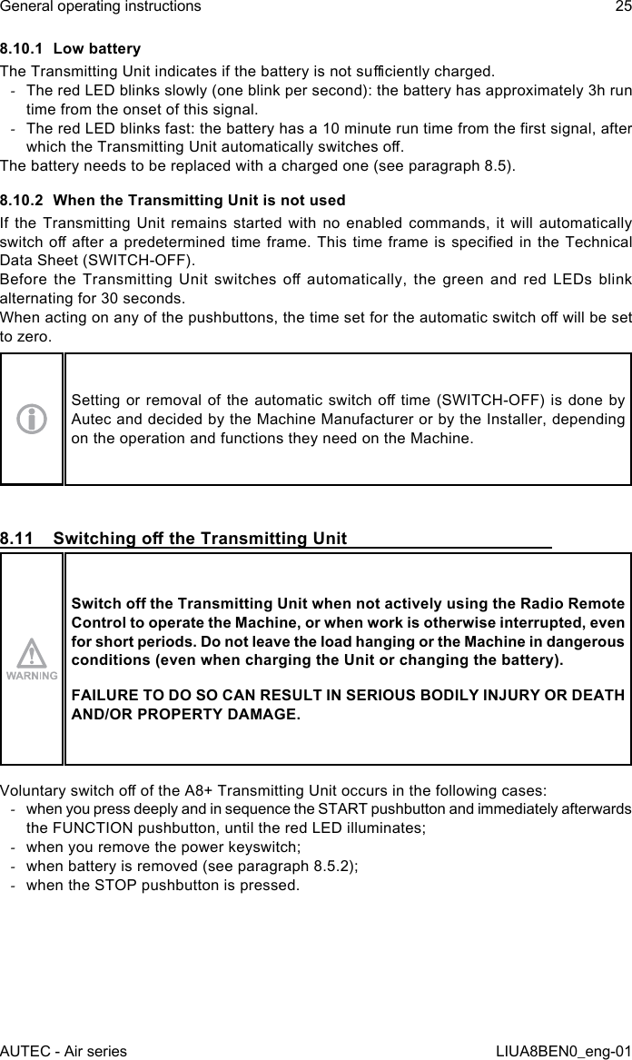 8.10.1  Low batteryThe Transmitting Unit indicates if the battery is not suciently charged. -The red LED blinks slowly (one blink per second): the battery has approximately 3h run time from the onset of this signal. -The red LED blinks fast: the battery has a 10 minute run time from the rst signal, after which the Transmitting Unit automatically switches o.The battery needs to be replaced with a charged one (see paragraph 8.5).8.10.2  When the Transmitting Unit is not usedIf the Transmitting Unit remains started with no enabled commands, it will automatically switch o  after  a  predetermined  time  frame.  This  time  frame is specied in the Technical Data Sheet (SWITCH-OFF).Before  the  Transmitting  Unit  switches  o  automatically,  the  green  and  red  LEDs  blink alternating for 30 seconds.When acting on any of the pushbuttons, the time set for the automatic switch o will be set to zero.Setting or  removal  of  the  automatic  switch  o  time  (SWITCH-OFF) is done by Autec and decided by the Machine Manufacturer or by the Installer, depending on the operation and functions they need on the Machine.8.11  Switching o the Transmitting UnitSwitch o the Transmitting Unit when not actively using the Radio Remote Control to operate the Machine, or when work is otherwise interrupted, even for short periods. Do not leave the load hanging or the Machine in dangerous conditions (even when charging the Unit or changing the battery).FAILURE TO DO SO CAN RESULT IN SERIOUS BODILY INJURY OR DEATH AND/OR PROPERTY DAMAGE.Voluntary switch o of the A8+ Transmitting Unit occurs in the following cases: -when you press deeply and in sequence the START pushbutton and immediately afterwards the FUNCTION pushbutton, until the red LED illuminates; -when you remove the power keyswitch; -when battery is removed (see paragraph 8.5.2); -when the STOP pushbutton is pressed.AUTEC - Air seriesGeneral operating instructions 25LIUA8BEN0_eng-01
