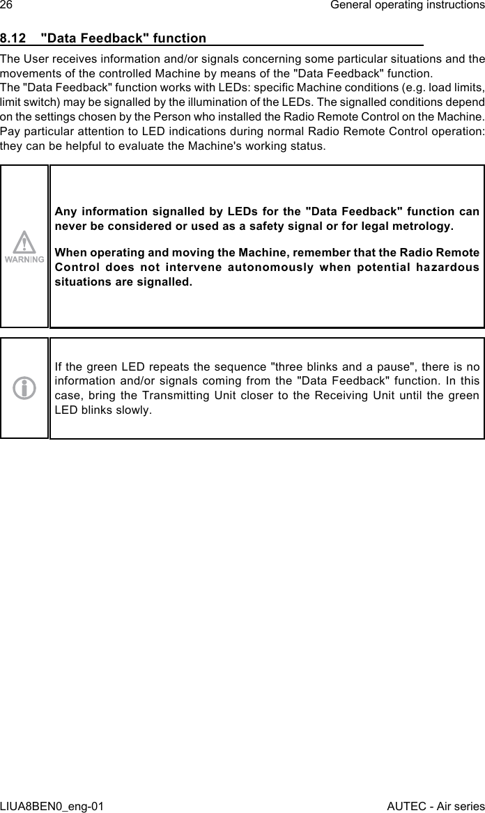 8.12  &quot;Data Feedback&quot; functionThe User receives information and/or signals concerning some particular situations and the movements of the controlled Machine by means of the &quot;Data Feedback&quot; function.The &quot;Data Feedback&quot; function works with LEDs: specic Machine conditions (e.g. load limits, limit switch) may be signalled by the illumination of the LEDs. The signalled conditions depend on the settings chosen by the Person who installed the Radio Remote Control on the Machine.Pay particular attention to LED indications during normal Radio Remote Control operation: they can be helpful to evaluate the Machine&apos;s working status.Any information signalled by LEDs for  the &quot;Data Feedback&quot; function can never be considered or used as a safety signal or for legal metrology.When operating and moving the Machine, remember that the Radio Remote Control  does  not  intervene  autonomously  when  potential  hazardous situations are signalled.If the green LED repeats the sequence &quot;three blinks and a pause&quot;, there is no information and/or signals coming from the &quot;Data Feedback&quot; function. In this case, bring the Transmitting Unit closer to the Receiving Unit until the green LED blinks slowly.26LIUA8BEN0_eng-01General operating instructionsAUTEC - Air series
