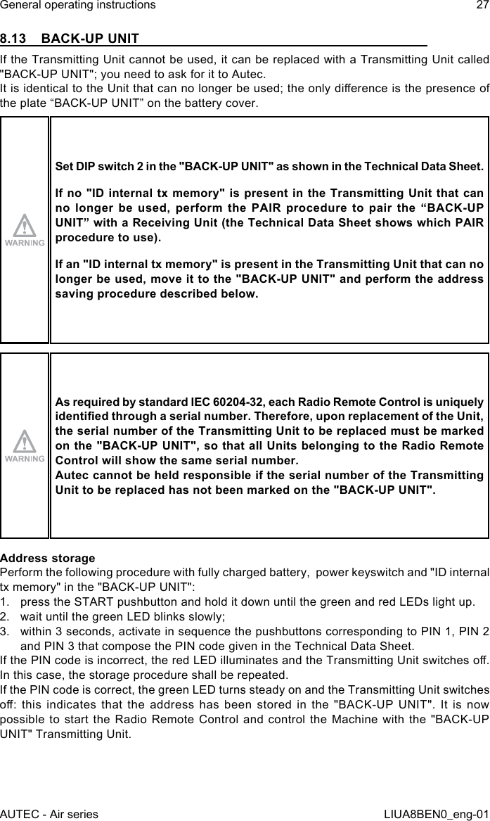 8.13  BACK-UP UNITIf the Transmitting Unit cannot be used, it can be replaced with a Transmitting Unit called &quot;BACK-UP UNIT&quot;; you need to ask for it to Autec.It is identical to the Unit that can no longer be used; the only dierence is the presence of the plate “BACK-UP UNIT” on the battery cover.Set DIP switch 2 in the &quot;BACK-UP UNIT&quot; as shown in the Technical Data Sheet.If no &quot;ID internal tx  memory&quot; is present in the Transmitting Unit  that can no  longer  be  used,  perform  the  PAIR  procedure  to  pair  the  “BACK-UP UNIT” with a Receiving Unit (the Technical Data Sheet shows which PAIR procedure to use).If an &quot;ID internal tx memory&quot; is present in the Transmitting Unit that can no longer be used, move it to the &quot;BACK-UP UNIT&quot; and perform the address saving procedure described below.As required by standard IEC 60204-32, each Radio Remote Control is uniquely identied through a serial number. Therefore, upon replacement of the Unit, the serial number of the Transmitting Unit to be replaced must be marked on the &quot;BACK-UP UNIT&quot;, so that all Units belonging to the Radio Remote Control will show the same serial number.Autec cannot be held responsible if the serial number of the Transmitting Unit to be replaced has not been marked on the &quot;BACK-UP UNIT&quot;.Address storagePerform the following procedure with fully charged battery,  power keyswitch and &quot;ID internal tx memory&quot; in the &quot;BACK-UP UNIT&quot;:1.  press the START pushbutton and hold it down until the green and red LEDs light up.2.  wait until the green LED blinks slowly;3.  within 3 seconds, activate in sequence the pushbuttons corresponding to PIN 1, PIN 2 and PIN 3 that compose the PIN code given in the Technical Data Sheet.If the PIN code is incorrect, the red LED illuminates and the Transmitting Unit switches o. In this case, the storage procedure shall be repeated.If the PIN code is correct, the green LED turns steady on and the Transmitting Unit switches o:  this  indicates  that  the  address  has  been  stored  in  the  &quot;BACK-UP  UNIT&quot;.  It  is  now possible to start the Radio Remote Control and control the Machine with the &quot;BACK-UP UNIT&quot; Transmitting Unit.AUTEC - Air seriesGeneral operating instructions 27LIUA8BEN0_eng-01