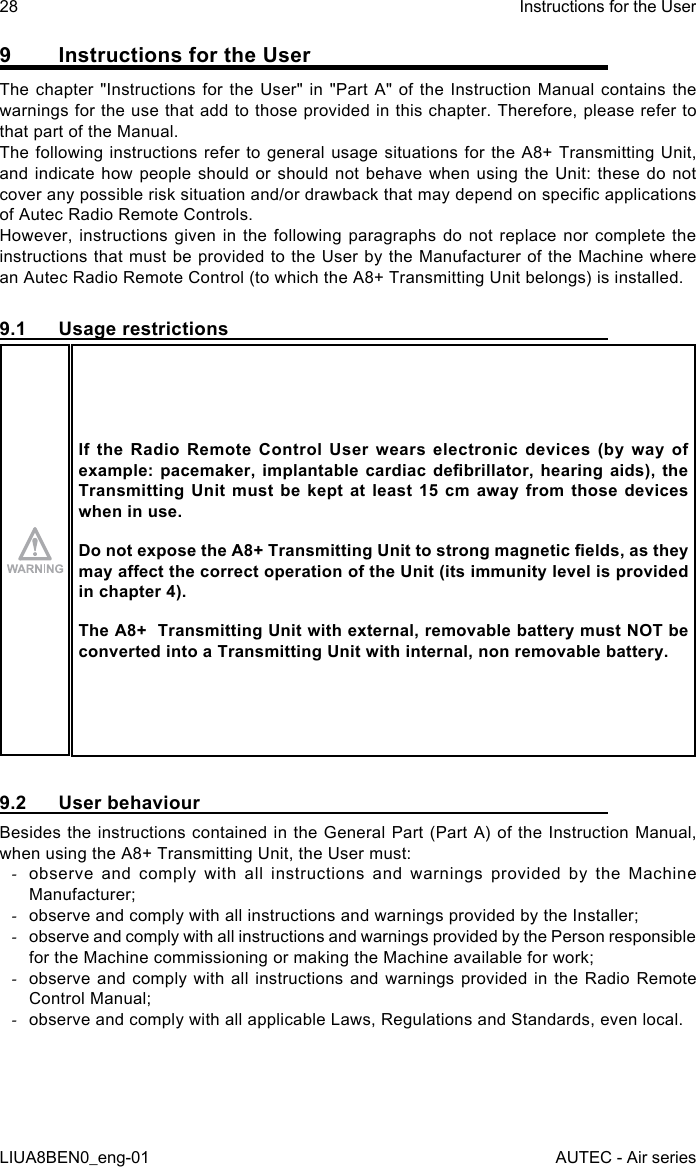 9  Instructions for the UserThe chapter &quot;Instructions for the User&quot; in &quot;Part A&quot; of the Instruction Manual contains the warnings for the use that add to those provided in this chapter. Therefore, please refer to that part of the Manual.The following instructions refer to general usage situations for the A8+ Transmitting Unit, and indicate how people should or should not behave when using the Unit: these do not cover any possible risk situation and/or drawback that may depend on specic applications of Autec Radio Remote Controls.However, instructions given in the following paragraphs do not replace nor complete the instructions that must be provided to the User by the Manufacturer of the Machine where an Autec Radio Remote Control (to which the A8+ Transmitting Unit belongs) is installed.9.1  Usage restrictionsIf  the  Radio  Remote  Control  User  wears  electronic  devices  (by  way  of example: pacemaker,  implantable  cardiac  debrillator,  hearing aids),  the Transmitting Unit  must  be  kept  at  least  15 cm  away  from  those  devices when in use.Do not expose the A8+ Transmitting Unit to strong magnetic elds, as they may aect the correct operation of the Unit (its immunity level is provided in chapter 4).The A8+  Transmitting Unit with external, removable battery must NOT be converted into a Transmitting Unit with internal, non removable battery.9.2  User behaviourBesides the instructions contained in the General Part (Part A) of the Instruction Manual, when using the A8+ Transmitting Unit, the User must: -observe and comply with all instructions and warnings provided by the Machine Manufacturer; -observe and comply with all instructions and warnings provided by the Installer; -observe and comply with all instructions and warnings provided by the Person responsible for the Machine commissioning or making the Machine available for work; -observe and comply with all instructions and warnings provided in the Radio Remote Control Manual; -observe and comply with all applicable Laws, Regulations and Standards, even local.28LIUA8BEN0_eng-01Instructions for the UserAUTEC - Air series