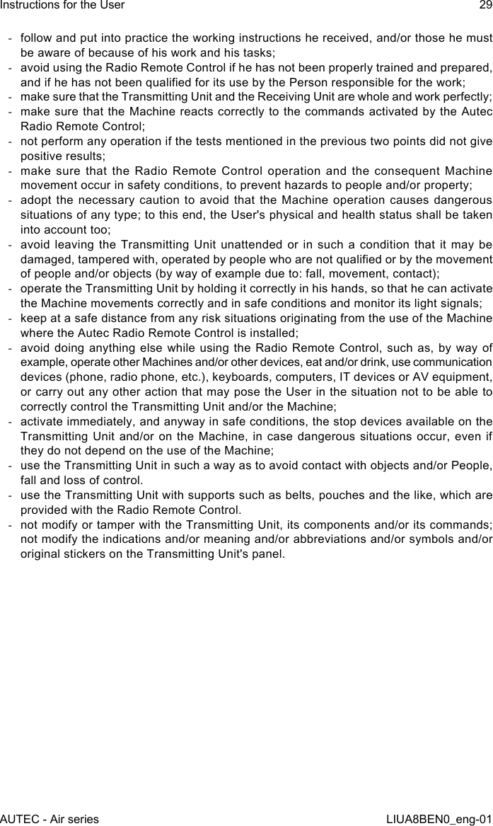  -follow and put into practice the working instructions he received, and/or those he must be aware of because of his work and his tasks; -avoid using the Radio Remote Control if he has not been properly trained and prepared, and if he has not been qualied for its use by the Person responsible for the work; -make sure that the Transmitting Unit and the Receiving Unit are whole and work perfectly; -make sure that the Machine reacts correctly to the commands activated by the Autec Radio Remote Control; -not perform any operation if the tests mentioned in the previous two points did not give positive results; -make sure that the Radio Remote Control operation and the consequent Machine movement occur in safety conditions, to prevent hazards to people and/or property; -adopt the necessary caution to avoid that the Machine operation causes dangerous situations of any type; to this end, the User&apos;s physical and health status shall be taken into account too; -avoid leaving the Transmitting Unit unattended or in such a condition that it may be damaged, tampered with, operated by people who are not qualied or by the movement of people and/or objects (by way of example due to: fall, movement, contact); -operate the Transmitting Unit by holding it correctly in his hands, so that he can activate the Machine movements correctly and in safe conditions and monitor its light signals; -keep at a safe distance from any risk situations originating from the use of the Machine where the Autec Radio Remote Control is installed; -avoid doing anything else while using the Radio Remote Control, such as, by way of example, operate other Machines and/or other devices, eat and/or drink, use communication devices (phone, radio phone, etc.), keyboards, computers, IT devices or AV equipment, or carry out any other action that may pose the User in the situation not to be able to correctly control the Transmitting Unit and/or the Machine; -activate immediately, and anyway in safe conditions, the stop devices available on the Transmitting Unit and/or on the Machine, in case dangerous situations occur, even if they do not depend on the use of the Machine; -use the Transmitting Unit in such a way as to avoid contact with objects and/or People, fall and loss of control. -use the Transmitting Unit with supports such as belts, pouches and the like, which are provided with the Radio Remote Control. -not modify or tamper with the Transmitting Unit, its components and/or its commands; not modify the indications and/or meaning and/or abbreviations and/or symbols and/or original stickers on the Transmitting Unit&apos;s panel.AUTEC - Air seriesInstructions for the User 29LIUA8BEN0_eng-01