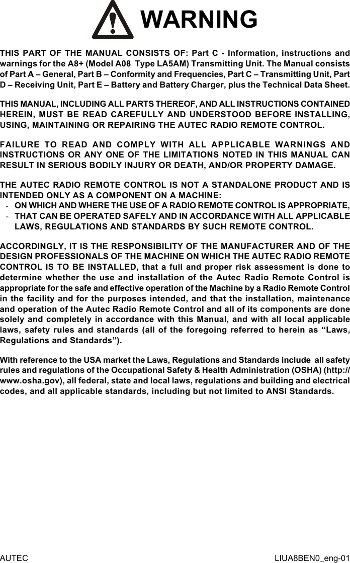  WARNINGTHIS PART OF THE MANUAL CONSISTS OF: Part C - Information, instructions and warnings for the A8+ (Model A08  Type LA5AM) Transmitting Unit. The Manual consists of Part A – General, Part B – Conformity and Frequencies, Part C – Transmitting Unit, Part D – Receiving Unit, Part E – Battery and Battery Charger, plus the Technical Data Sheet.THIS MANUAL, INCLUDING ALL PARTS THEREOF, AND ALL INSTRUCTIONS CONTAINED HEREIN, MUST BE READ CAREFULLY AND UNDERSTOOD BEFORE INSTALLING, USING, MAINTAINING OR REPAIRING THE AUTEC RADIO REMOTE CONTROL.FAILURE TO READ AND COMPLY WITH ALL APPLICABLE WARNINGS AND INSTRUCTIONS OR ANY ONE OF THE LIMITATIONS NOTED IN THIS MANUAL CAN RESULT IN SERIOUS BODILY INJURY OR DEATH, AND/OR PROPERTY DAMAGE.THE AUTEC RADIO REMOTE CONTROL IS NOT A STANDALONE PRODUCT AND IS INTENDED ONLY AS A COMPONENT ON A MACHINE: -ON WHICH AND WHERE THE USE OF A RADIO REMOTE CONTROL IS APPROPRIATE, -THAT CAN BE OPERATED SAFELY AND IN ACCORDANCE WITH ALL APPLICABLE LAWS, REGULATIONS AND STANDARDS BY SUCH REMOTE CONTROL.ACCORDINGLY, IT IS THE RESPONSIBILITY OF THE MANUFACTURER AND OF THE DESIGN PROFESSIONALS OF THE MACHINE ON WHICH THE AUTEC RADIO REMOTE CONTROL IS TO BE INSTALLED, that a full and proper risk assessment is done to determine whether the use and installation of the Autec Radio Remote Control is appropriate for the safe and eective operation of the Machine by a Radio Remote Control in the facility and for the purposes intended, and that the installation, maintenance and operation of the Autec Radio Remote Control and all of its components are done solely and completely in accordance with this Manual, and with all local applicable laws, safety rules and standards (all of the foregoing referred to herein as “Laws, Regulations and Standards”).With reference to the USA market the Laws, Regulations and Standards include  all safety rules and regulations of the Occupational Safety &amp; Health Administration (OSHA) (http://www.osha.gov), all federal, state and local laws, regulations and building and electrical codes, and all applicable standards, including but not limited to ANSI Standards.AUTEC LIUA8BEN0_eng-01