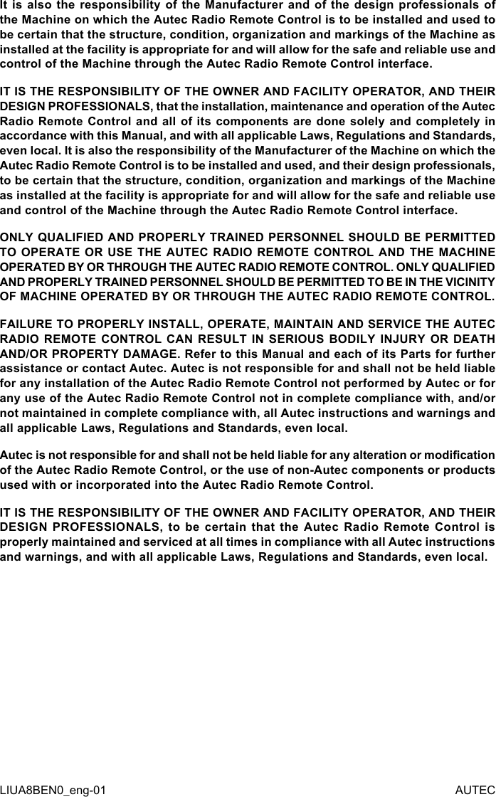 It is  also  the responsibility  of  the  Manufacturer  and  of  the  design  professionals  of the Machine on which the Autec Radio Remote Control is to be installed and used to be certain that the structure, condition, organization and markings of the Machine as installed at the facility is appropriate for and will allow for the safe and reliable use and control of the Machine through the Autec Radio Remote Control interface.IT IS THE RESPONSIBILITY OF THE OWNER AND FACILITY OPERATOR, AND THEIR DESIGN PROFESSIONALS, that the installation, maintenance and operation of the Autec Radio Remote Control and all of its components are done solely and completely in accordance with this Manual, and with all applicable Laws, Regulations and Standards, even local. It is also the responsibility of the Manufacturer of the Machine on which the Autec Radio Remote Control is to be installed and used, and their design professionals, to be certain that the structure, condition, organization and markings of the Machine as installed at the facility is appropriate for and will allow for the safe and reliable use and control of the Machine through the Autec Radio Remote Control interface.ONLY QUALIFIED AND PROPERLY TRAINED PERSONNEL SHOULD BE PERMITTED TO OPERATE OR USE THE AUTEC RADIO REMOTE CONTROL AND THE MACHINE OPERATED BY OR THROUGH THE AUTEC RADIO REMOTE CONTROL. ONLY QUALIFIED AND PROPERLY TRAINED PERSONNEL SHOULD BE PERMITTED TO BE IN THE VICINITY OF MACHINE OPERATED BY OR THROUGH THE AUTEC RADIO REMOTE CONTROL.FAILURE TO PROPERLY INSTALL, OPERATE, MAINTAIN AND SERVICE THE AUTEC RADIO REMOTE CONTROL CAN RESULT IN SERIOUS BODILY INJURY OR DEATH AND/OR PROPERTY DAMAGE. Refer to this Manual and each of its Parts for further assistance or contact Autec. Autec is not responsible for and shall not be held liable for any installation of the Autec Radio Remote Control not performed by Autec or for any use of the Autec Radio Remote Control not in complete compliance with, and/or not maintained in complete compliance with, all Autec instructions and warnings and all applicable Laws, Regulations and Standards, even local.Autec is not responsible for and shall not be held liable for any alteration or modication of the Autec Radio Remote Control, or the use of non-Autec components or products used with or incorporated into the Autec Radio Remote Control.IT IS THE RESPONSIBILITY OF THE OWNER AND FACILITY OPERATOR, AND THEIR DESIGN  PROFESSIONALS,  to  be  certain  that  the  Autec  Radio  Remote  Control  is properly maintained and serviced at all times in compliance with all Autec instructions and warnings, and with all applicable Laws, Regulations and Standards, even local.LIUA8BEN0_eng-01 AUTEC