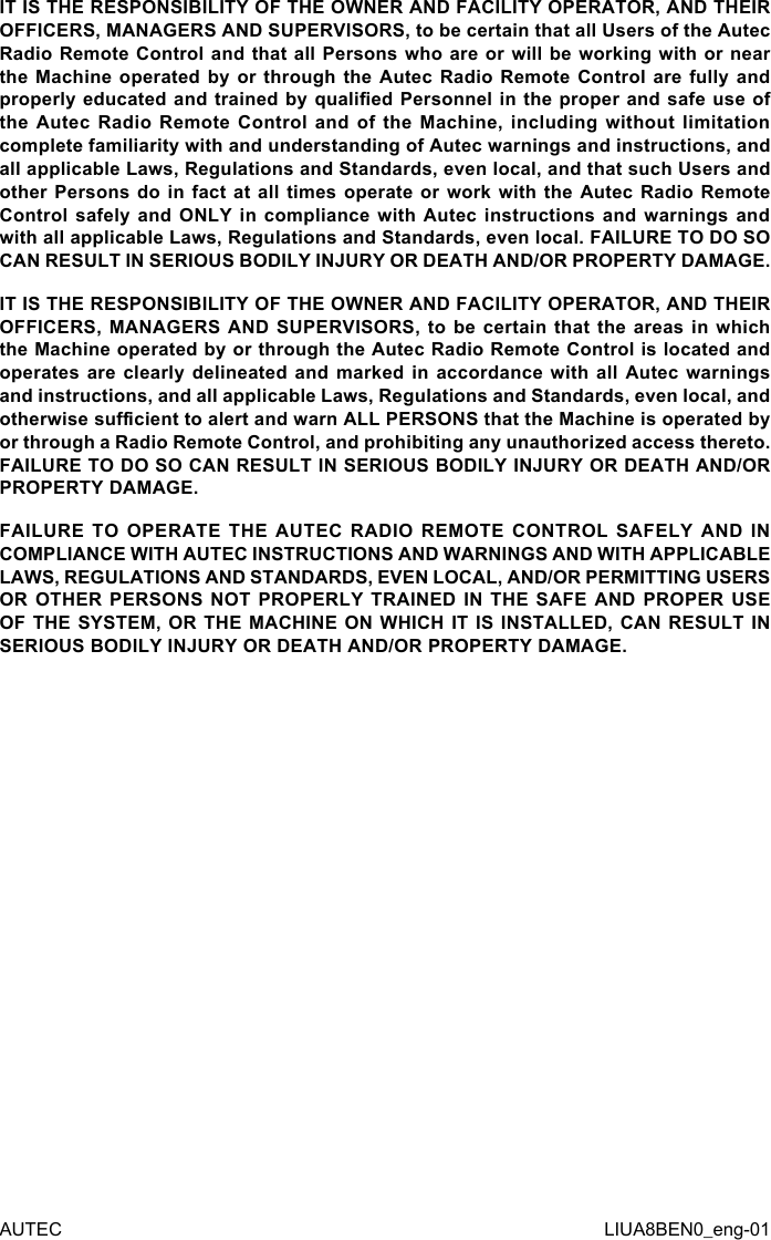 IT IS THE RESPONSIBILITY OF THE OWNER AND FACILITY OPERATOR, AND THEIR OFFICERS, MANAGERS AND SUPERVISORS, to be certain that all Users of the Autec Radio Remote Control and that all Persons  who are or will be  working with or near the Machine  operated  by or  through  the Autec  Radio  Remote Control  are  fully and properly educated and trained by qualied  Personnel in the proper  and safe use of the Autec Radio Remote Control and of the Machine, including without limitation complete familiarity with and understanding of Autec warnings and instructions, and all applicable Laws, Regulations and Standards, even local, and that such Users and other Persons do in fact at all times operate or work with the Autec Radio Remote Control safely and ONLY in compliance with Autec instructions and warnings and with all applicable Laws, Regulations and Standards, even local. FAILURE TO DO SO CAN RESULT IN SERIOUS BODILY INJURY OR DEATH AND/OR PROPERTY DAMAGE.IT IS THE RESPONSIBILITY OF THE OWNER AND FACILITY OPERATOR, AND THEIR OFFICERS, MANAGERS  AND  SUPERVISORS,  to  be  certain  that  the  areas  in which the Machine operated by or through the Autec Radio Remote Control is located and operates are clearly delineated and marked in accordance with all Autec warnings and instructions, and all applicable Laws, Regulations and Standards, even local, and otherwise sucient to alert and warn ALL PERSONS that the Machine is operated by or through a Radio Remote Control, and prohibiting any unauthorized access thereto. FAILURE TO DO SO CAN RESULT IN SERIOUS BODILY INJURY OR DEATH AND/OR PROPERTY DAMAGE.FAILURE TO OPERATE THE AUTEC RADIO REMOTE CONTROL SAFELY AND IN COMPLIANCE WITH AUTEC INSTRUCTIONS AND WARNINGS AND WITH APPLICABLE LAWS, REGULATIONS AND STANDARDS, EVEN LOCAL, AND/OR PERMITTING USERS OR OTHER PERSONS NOT PROPERLY TRAINED IN THE SAFE AND PROPER USE OF THE SYSTEM, OR THE MACHINE ON WHICH IT IS INSTALLED, CAN RESULT IN SERIOUS BODILY INJURY OR DEATH AND/OR PROPERTY DAMAGE.AUTEC LIUA8BEN0_eng-01