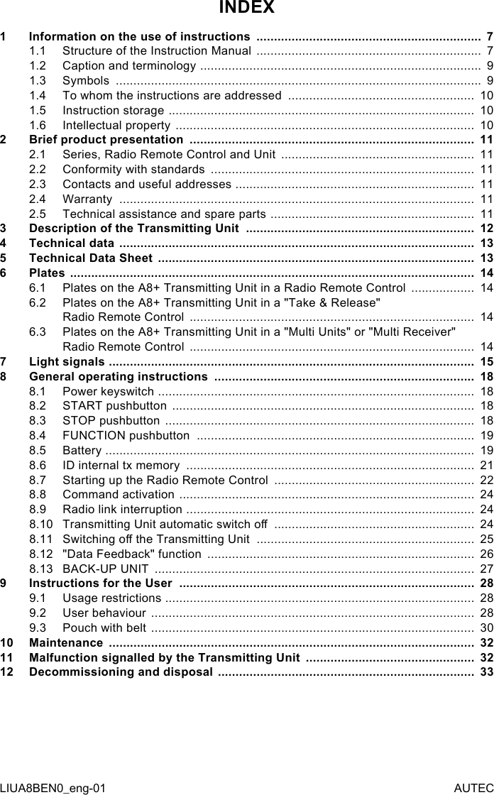 INDEX1  Information on the use of instructions  ................................................................  71.1  Structure of the Instruction Manual  ................................................................  71.2  Caption and terminology  ................................................................................  91.3  Symbols  ........................................................................................................  91.4  To whom the instructions are addressed  .....................................................  101.5  Instruction storage  .......................................................................................  101.6  Intellectual property  .....................................................................................  102  Brief product presentation  .................................................................................  112.1  Series, Radio Remote Control and Unit  .......................................................  112.2  Conformity with standards  ...........................................................................  112.3  Contacts and useful addresses  ....................................................................  112.4  Warranty  .....................................................................................................  112.5  Technical assistance and spare parts  ..........................................................  113  Description of the Transmitting Unit  .................................................................  124  Technical data  .....................................................................................................  135  Technical Data Sheet  ..........................................................................................  136  Plates  ...................................................................................................................  146.1  Plates on the A8+ Transmitting Unit in a Radio Remote Control  ..................  146.2  Plates on the A8+ Transmitting Unit in a &quot;Take &amp; Release&quot;  Radio Remote Control  .................................................................................  146.3  Plates on the A8+ Transmitting Unit in a &quot;Multi Units&quot; or &quot;Multi Receiver&quot;  Radio Remote Control  .................................................................................  147  Light signals  ........................................................................................................  158  General operating instructions  ..........................................................................  188.1  Power keyswitch  ..........................................................................................  188.2  START pushbutton  ......................................................................................  188.3  STOP pushbutton  ........................................................................................  188.4  FUNCTION pushbutton  ...............................................................................  198.5  Battery  .........................................................................................................  198.6  ID internal tx memory  ..................................................................................  218.7  Starting up the Radio Remote Control  .........................................................  228.8  Command activation  ....................................................................................  248.9  Radio link interruption  ..................................................................................  248.10 Transmitting Unit automatic switch o  .........................................................  248.11 Switching o the Transmitting Unit  ..............................................................  258.12 &quot;Data Feedback&quot; function  ............................................................................  268.13 BACK-UP UNIT  ...........................................................................................  279  Instructions for the User  ....................................................................................  289.1  Usage restrictions  ........................................................................................  289.2  User behaviour  ............................................................................................  289.3  Pouch with belt  ............................................................................................  3010 Maintenance  ........................................................................................................  3211 Malfunction signalled by the Transmitting Unit  ................................................  3212 Decommissioning and disposal  .........................................................................  33LIUA8BEN0_eng-01 AUTEC