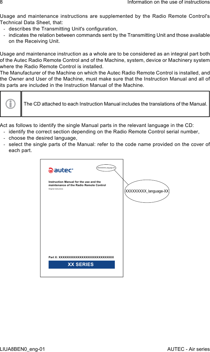 Usage and maintenance instructions are supplemented by the Radio Remote Control&apos;s Technical Data Sheet, that: -describes the Transmitting Unit&apos;s conguration, -indicates the relation between commands sent by the Transmitting Unit and those available on the Receiving Unit.Usage and maintenance instruction as a whole are to be considered as an integral part both of the Autec Radio Remote Control and of the Machine, system, device or Machinery system where the Radio Remote Control is installed.The Manufacturer of the Machine on which the Autec Radio Remote Control is installed, and the Owner and User of the Machine, must make sure that the Instruction Manual and all of its parts are included in the Instruction Manual of the Machine.The CD attached to each Instruction Manual includes the translations of the Manual.Act as follows to identify the single Manual parts in the relevant language in the CD: -identify the correct section depending on the Radio Remote Control serial number, -choose the desired language, -select the single parts of the Manual: refer to the code name provided on the cover of each part.XXXXXXXXX_language-XXXXXXXXXXX_language-XXInstruction Manual for the use and the maintenance of the Radio Remote ControlOriginal instructionsPart X: XXXXXXXXXXXXXXXXXXXXXXXXXXXXX XX SERIES8LIUA8BEN0_eng-01Information on the use of instructionsAUTEC - Air series