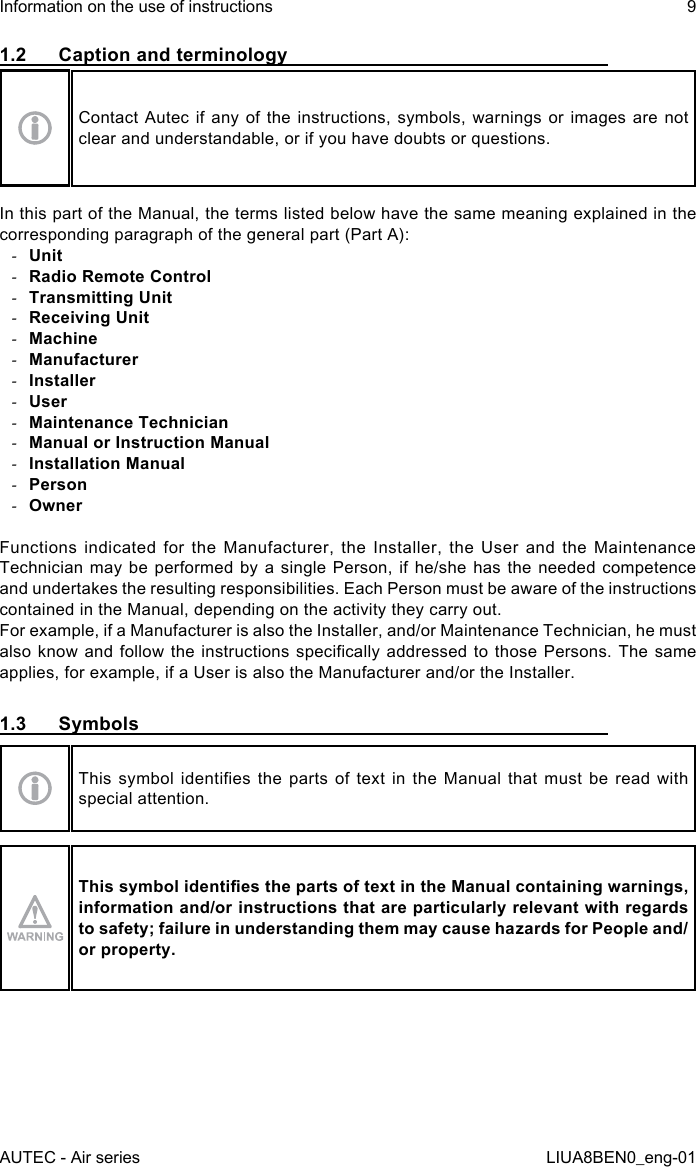 1.2  Caption and terminologyContact Autec if any of the instructions, symbols, warnings or images are not clear and understandable, or if you have doubts or questions.In this part of the Manual, the terms listed below have the same meaning explained in the corresponding paragraph of the general part (Part A): -Unit -Radio Remote Control -Transmitting Unit -Receiving Unit -Machine -Manufacturer -Installer -User -Maintenance Technician -Manual or Instruction Manual -Installation Manual -Person -OwnerFunctions indicated for the Manufacturer, the Installer, the User and the Maintenance Technician may be performed by a single Person, if he/she has the needed competence and undertakes the resulting responsibilities. Each Person must be aware of the instructions contained in the Manual, depending on the activity they carry out.For example, if a Manufacturer is also the Installer, and/or Maintenance Technician, he must also know and follow  the  instructions  specically  addressed  to those Persons. The  same applies, for example, if a User is also the Manufacturer and/or the Installer.1.3  SymbolsThis  symbol  identies  the  parts  of  text  in  the  Manual  that  must  be  read  with special attention.This symbol identies the parts of text in the Manual containing warnings, information and/or instructions that are particularly relevant with regards to safety; failure in understanding them may cause hazards for People and/or property.AUTEC - Air seriesInformation on the use of instructions 9LIUA8BEN0_eng-01