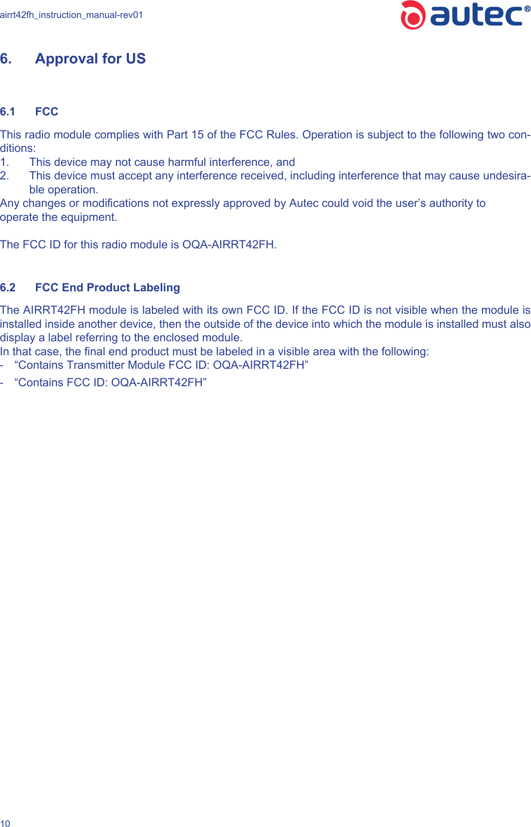 airrt42fh_instruction_manual-rev01106.  Approval for US6.1  FCCThis radio module complies with Part 15 of the FCC Rules. Operation is subject to the following two con-ditions:1.  This device may not cause harmful interference, and2.  This device must accept any interference received, including interference that may cause undesira-ble operation.Any changes or modications not expressly approved by Autec could void the user’s authority tooperate the equipment.The FCC ID for this radio module is OQA-AIRRT42FH.6.2  FCC End Product LabelingThe AIRRT42FH module is labeled with its own FCC ID. If the FCC ID is not visible when the module is installed inside another device, then the outside of the device into which the module is installed must also display a label referring to the enclosed module. In that case, the nal end product must be labeled in a visible area with the following: -“Contains Transmitter Module FCC ID: OQA-AIRRT42FH” -“Contains FCC ID: OQA-AIRRT42FH”
