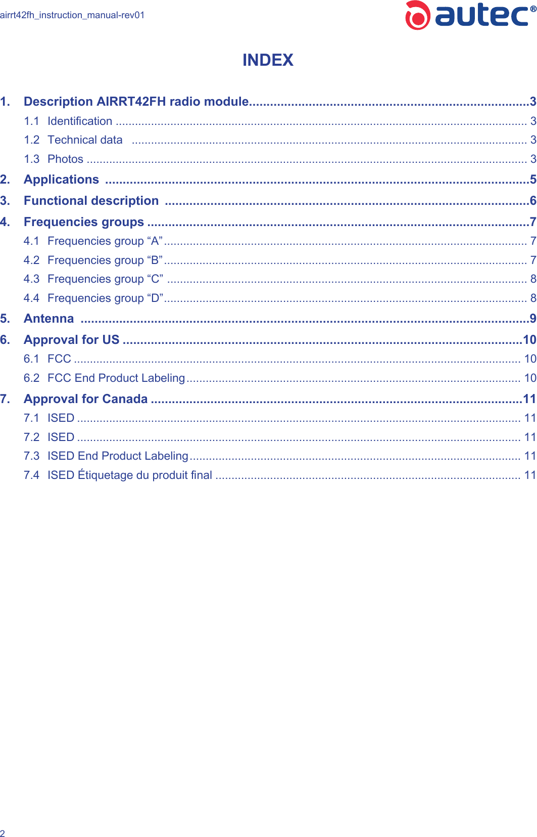 airrt42fh_instruction_manual-rev012INDEX1.  Description AIRRT42FH radio module ................................................................................31.1  Identication ................................................................................................................................ 31.2  Technical data   ........................................................................................................................... 31.3  Photos ......................................................................................................................................... 32.  Applications  .........................................................................................................................53.  Functional description  ........................................................................................................64.  Frequencies groups .............................................................................................................74.1  Frequencies group “A” ................................................................................................................. 74.2  Frequencies group “B” ................................................................................................................. 74.3  Frequencies group “C”  ................................................................................................................ 84.4  Frequencies group “D” ................................................................................................................. 85.  Antenna  ................................................................................................................................96.  Approval for US ..................................................................................................................106.1  FCC ........................................................................................................................................... 106.2  FCC End Product Labeling ........................................................................................................ 107.  Approval for Canada ..........................................................................................................117.1  ISED .......................................................................................................................................... 117.2  ISED .......................................................................................................................................... 117.3  ISED End Product Labeling ....................................................................................................... 117.4  ISED Étiquetage du produit nal ............................................................................................... 11