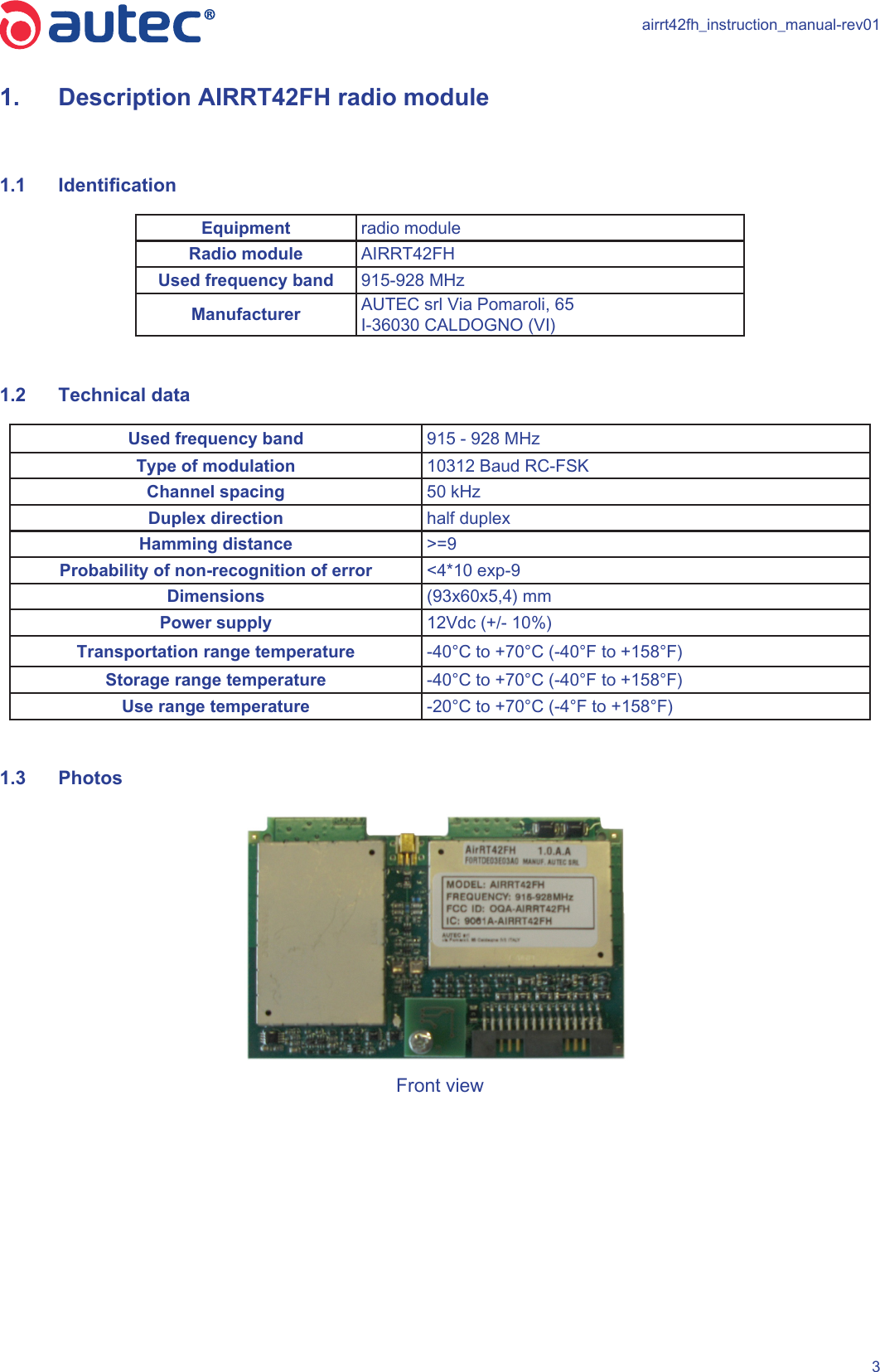 airrt42fh_instruction_manual-rev0131.  Description AIRRT42FH radio module1.1  IdenticationEquipment radio module Radio module AIRRT42FHUsed frequency band 915-928 MHzManufacturer AUTEC srl Via Pomaroli, 65I-36030 CALDOGNO (VI)1.2  Technical data  Used frequency band 915 - 928 MHzType of modulation 10312 Baud RC-FSKChannel spacing 50 kHzDuplex direction half duplexHamming distance &gt;=9Probability of non-recognition of error &lt;4*10 exp-9Dimensions (93x60x5,4) mmPower supply 12Vdc (+/- 10%)Transportation range temperature -40°C to +70°C (-40°F to +158°F)Storage range temperature -40°C to +70°C (-40°F to +158°F)Use range temperature -20°C to +70°C (-4°F to +158°F)1.3  PhotosFront view