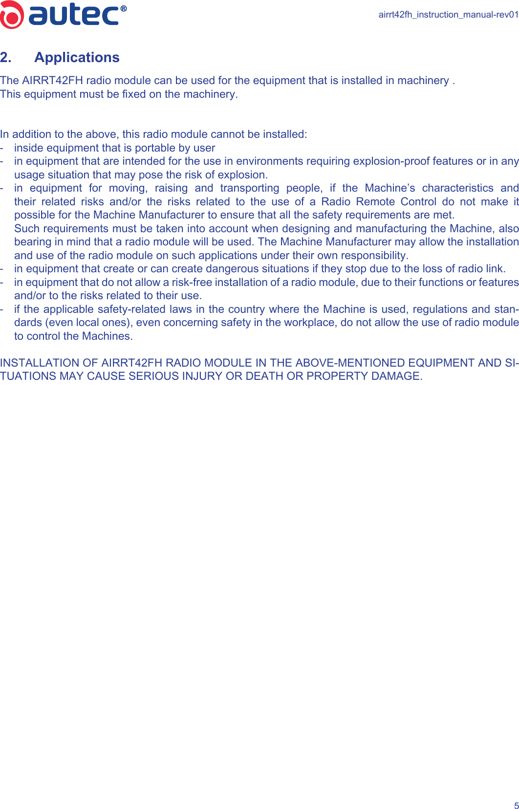 airrt42fh_instruction_manual-rev0152.  Applications The AIRRT42FH radio module can be used for the equipment that is installed in machinery .This equipment must be xed on the machinery. In addition to the above, this radio module cannot be installed: -inside equipment that is portable by user -in equipment that are intended for the use in environments requiring explosion-proof features or in any usage situation that may pose the risk of explosion. -in equipment for moving, raising and transporting people, if the Machine’s characteristics and their related risks and/or the risks related to the use of a Radio Remote Control do not make it possible for the Machine Manufacturer to ensure that all the safety requirements are met.   Such requirements must be taken into account when designing and manufacturing the Machine, also bearing in mind that a radio module will be used. The Machine Manufacturer may allow the installation and use of the radio module on such applications under their own responsibility. -in equipment that create or can create dangerous situations if they stop due to the loss of radio link. -in equipment that do not allow a risk-free installation of a radio module, due to their functions or features and/or to the risks related to their use. -if the applicable safety-related laws in the country where the Machine is used, regulations and stan-dards (even local ones), even concerning safety in the workplace, do not allow the use of radio module to control the Machines.INSTALLATION OF AIRRT42FH RADIO MODULE IN THE ABOVE-MENTIONED EQUIPMENT AND SI-TUATIONS MAY CAUSE SERIOUS INJURY OR DEATH OR PROPERTY DAMAGE. 
