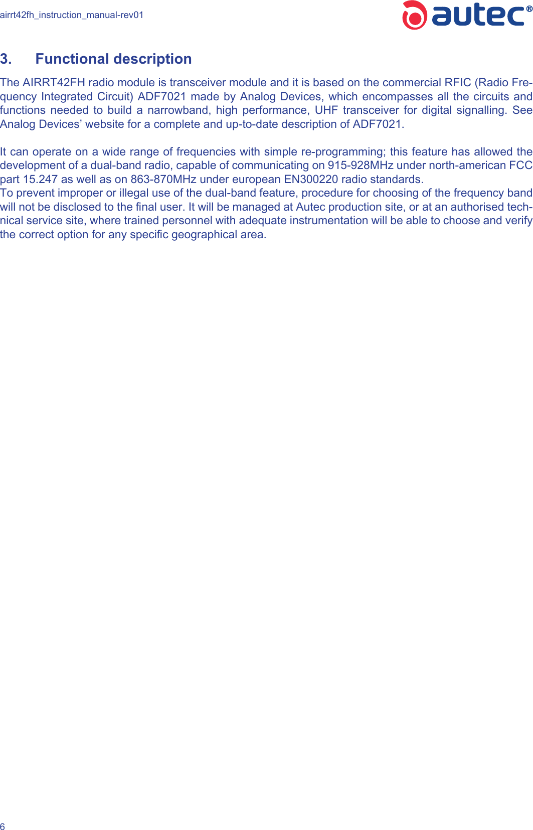 airrt42fh_instruction_manual-rev0163.  Functional description The AIRRT42FH radio module is transceiver module and it is based on the commercial RFIC (Radio Fre-quency Integrated Circuit) ADF7021 made by Analog Devices, which encompasses all the circuits and functions needed to build a narrowband, high performance, UHF transceiver for digital signalling. See Analog Devices’ website for a complete and up-to-date description of ADF7021.It can operate on a wide range of frequencies with simple re-programming; this feature has allowed the development of a dual-band radio, capable of communicating on 915-928MHz under north-american FCC part 15.247 as well as on 863-870MHz under european EN300220 radio standards.To prevent improper or illegal use of the dual-band feature, procedure for choosing of the frequency band will not be disclosed to the nal user. It will be managed at Autec production site, or at an authorised tech-nical service site, where trained personnel with adequate instrumentation will be able to choose and verify the correct option for any specic geographical area.