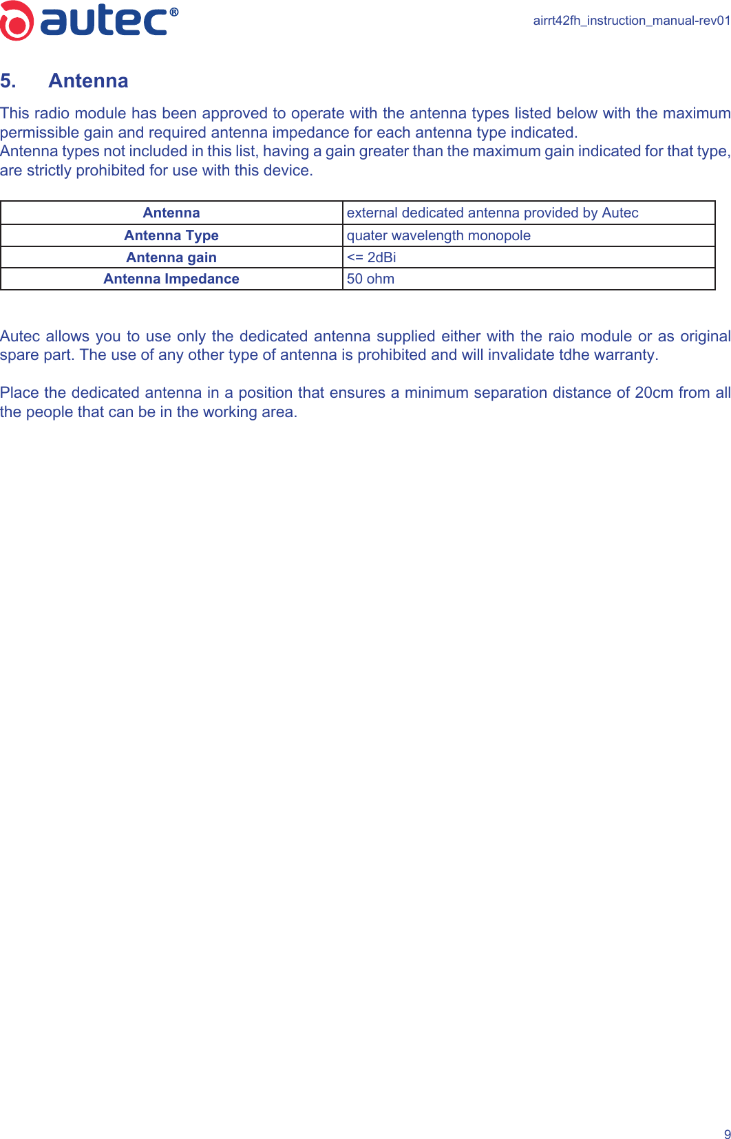 airrt42fh_instruction_manual-rev0195.  Antenna This radio module has been approved to operate with the antenna types listed below with the maximum permissible gain and required antenna impedance for each antenna type indicated. Antenna types not included in this list, having a gain greater than the maximum gain indicated for that type, are strictly prohibited for use with this device.Antenna external dedicated antenna provided by AutecAntenna Type quater wavelength monopoleAntenna gain &lt;= 2dBiAntenna Impedance 50 ohmAutec allows you to use only the dedicated antenna supplied either with the raio module or as original spare part. The use of any other type of antenna is prohibited and will invalidate tdhe warranty.Place the dedicated antenna in a position that ensures a minimum separation distance of 20cm from all the people that can be in the working area.