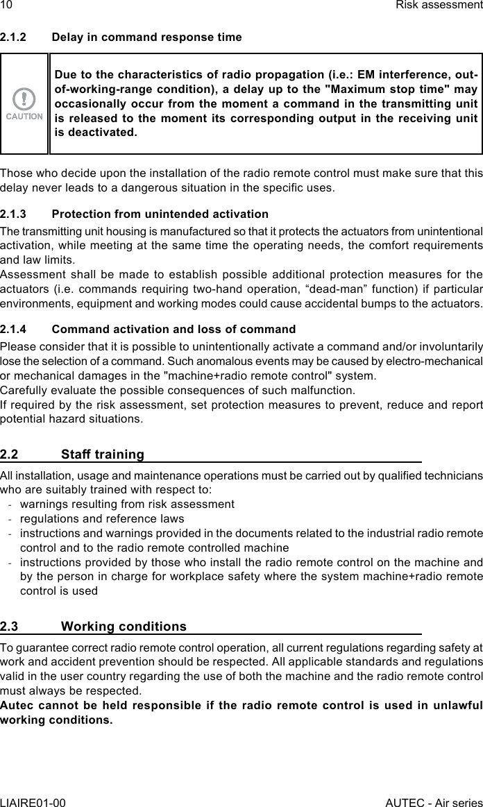 2.1.2  Delay in command response timeDue to the characteristics of radio propagation (i.e.: EM interference, out-of-working-range condition), a delay up to the &quot;Maximum stop time&quot; may occasionally occur from the moment a command in the transmitting unit is released to the moment its corresponding output in the receiving unit is deactivated.Those who decide upon the installation of the radio remote control must make sure that this delay never leads to a dangerous situation in the specic uses.2.1.3  Protection from unintended activationThe transmitting unit housing is manufactured so that it protects the actuators from unintentional activation, while meeting at the same time the operating needs, the comfort requirements and law limits.Assessment shall be made to establish possible additional protection measures for the actuators (i.e. commands requiring two-hand operation, “dead-man” function) if particular environments, equipment and working modes could cause accidental bumps to the actuators.2.1.4  Command activation and loss of commandPlease consider that it is possible to unintentionally activate a command and/or involuntarily lose the selection of a command. Such anomalous events may be caused by electro-mechanical or mechanical damages in the &quot;machine+radio remote control&quot; system.Carefully evaluate the possible consequences of such malfunction.If required by the risk assessment, set protection measures to prevent, reduce and report potential hazard situations.2.2 StatrainingAll installation, usage and maintenance operations must be carried out by qualied technicians who are suitably trained with respect to: -warnings resulting from risk assessment -regulations and reference laws -instructions and warnings provided in the documents related to the industrial radio remote control and to the radio remote controlled machine -instructions provided by those who install the radio remote control on the machine and by the person in charge for workplace safety where the system machine+radio remote control is used2.3  Working conditionsTo guarantee correct radio remote control operation, all current regulations regarding safety at work and accident prevention should be respected. All applicable standards and regulations valid in the user country regarding the use of both the machine and the radio remote control must always be respected.Autec cannot be held responsible if the radio remote control is used in unlawful working conditions.10LIAIRE01-00Risk assessmentAUTEC - Air series