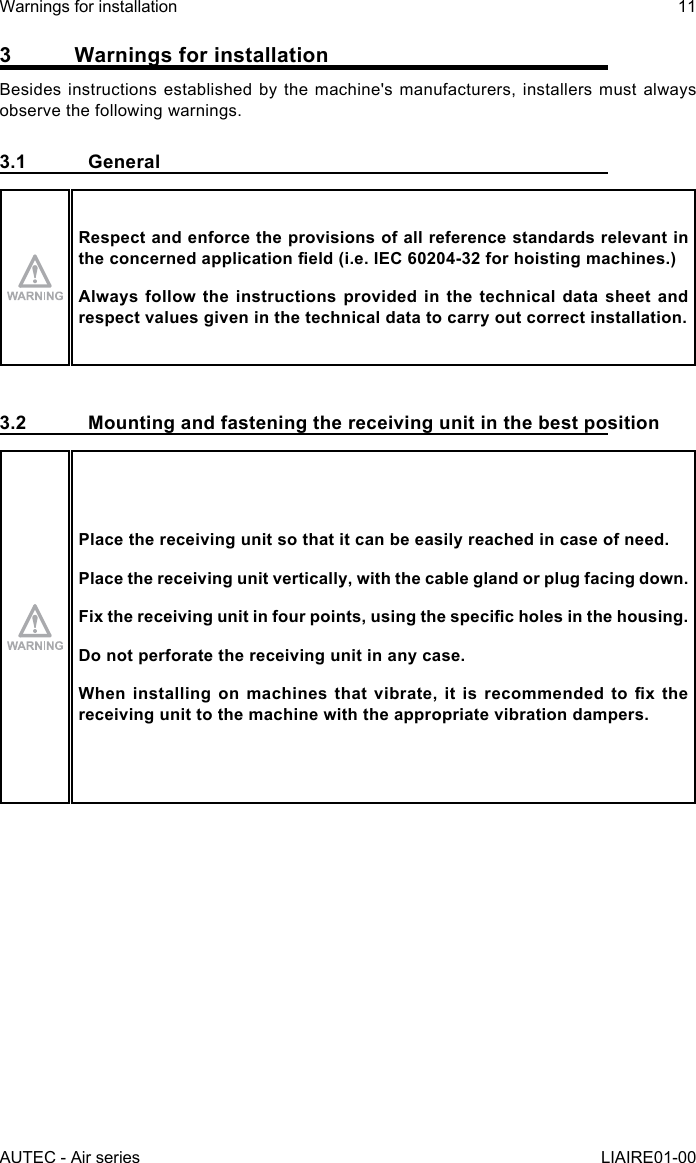 3  Warnings for installationBesides instructions established by the machine&apos;s manufacturers, installers must always observe the following warnings.3.1 GeneralRespect and enforce the provisions of all reference standards relevant in theconcernedapplicationeld(i.e.IEC60204-32forhoistingmachines.)Always follow the instructions provided in the technical data sheet and respect values given in the technical data to carry out correct installation.3.2  Mounting and fastening the receiving unit in the best positionPlace the receiving unit so that it can be easily reached in case of need.Place the receiving unit vertically, with the cable gland or plug facing down.Fixthereceivingunitinfourpoints,usingthespecicholesinthehousing.Do not perforate the receiving unit in any case.Wheninstallingonmachinesthatvibrate,itisrecommendedtoxthereceiving unit to the machine with the appropriate vibration dampers.AUTEC - Air seriesWarnings for installation 11LIAIRE01-00