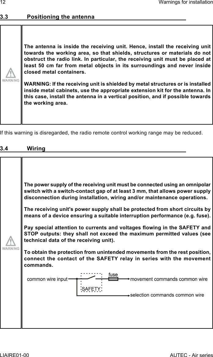 3.3  Positioning the antennaThe antenna is inside the receiving unit. Hence, install the receiving unit towards the working area, so that shields, structures or materials do not obstruct the radio link. In particular, the receiving unit must be placed at least 50 cm far from metal objects in its surroundings and never inside closed metal containers.WARNING: If the receiving unit is shielded by metal structures or is installed inside metal cabinets, use the appropriate extension kit for the antenna. In this case, install the antenna in a vertical position, and if possible towards the working area.If this warning is disregarded, the radio remote control working range may be reduced.3.4 WiringThe power supply of the receiving unit must be connected using an omnipolar switch with a switch-contact gap of at least 3 mm, that allows power supply disconnection during installation, wiring and/or maintenance operations.The receiving unit&apos;s power supply shall be protected from short circuits by means of a device ensuring a suitable interruption performance (e.g. fuse).PayspecialattentiontocurrentsandvoltagesowingintheSAFETYandSTOP outputs: they shall not exceed the maximum permitted values (see technical data of the receiving unit).To obtain the protection from unintended movements from the rest position, connectthecontactoftheSAFETYrelayinserieswiththemovementcommands.12LIAIRE01-00Warnings for installationAUTEC - Air series