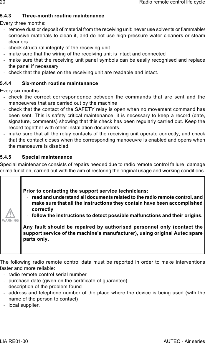 5.4.3  Three-month routine maintenanceEvery three months: -remove dust or deposit of material from the receiving unit: never use solvents or ammable/corrosive materials to clean it, and do not use high-pressure water cleaners or steam cleaners -check structural integrity of the receiving unit -make sure that the wiring of the receiving unit is intact and connected -make sure that the receiving unit panel symbols can be easily recognised and replace the panel if necessary -check that the plates on the receiving unit are readable and intact.5.4.4  Six-month routine maintenanceEvery six months: -check the correct correspondence between the commands that are sent and the manoeuvres that are carried out by the machine -check that the contact of the SAFETY relay is open when no movement command has been sent. This is safety critical maintenance: it is necessary to keep a record (date, signature, comments) showing that this check has been regularly carried out. Keep the record together with other installation documents. -make sure that all the relay contacts of the receiving unit operate correctly, and check that the contact closes when the corresponding manoeuvre is enabled and opens when the manoeuvre is disabled.5.4.5  Special maintenanceSpecial maintenance consists of repairs needed due to radio remote control failure, damage or malfunction, carried out with the aim of restoring the original usage and working conditions.Prior to contacting the support service technicians: -read and understand all documents related to the radio remote control, and make sure that all the instructions they contain have been accomplished correctly -follow the instructions to detect possible malfunctions and their origins.Any fault should be repaired by authorised personnel only (contact the support service of the machine&apos;s manufacturer), using original Autec spare parts only.The following radio remote control data must be reported in order to make interventions faster and more reliable: -radio remote control serial number -purchase date (given on the certicate of guarantee) -description of the problem found -address and telephone number of the place where the device is being used (with the name of the person to contact) -local supplier.20LIAIRE01-00Radio remote control life cycleAUTEC - Air series