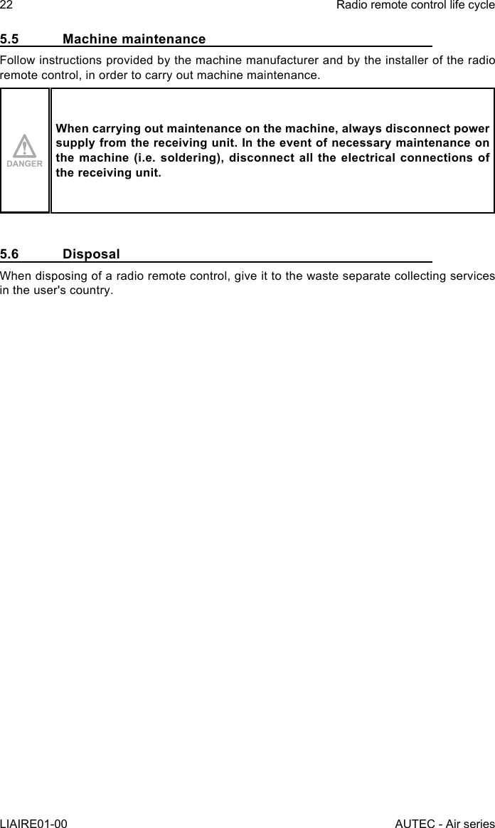 5.5  Machine maintenanceFollow instructions provided by the machine manufacturer and by the installer of the radio remote control, in order to carry out machine maintenance.When carrying out maintenance on the machine, always disconnect power supply from the receiving unit. In the event of necessary maintenance on the machine (i.e. soldering), disconnect all the electrical connections of the receiving unit.5.6 DisposalWhen disposing of a radio remote control, give it to the waste separate collecting services in the user&apos;s country.22LIAIRE01-00Radio remote control life cycleAUTEC - Air series