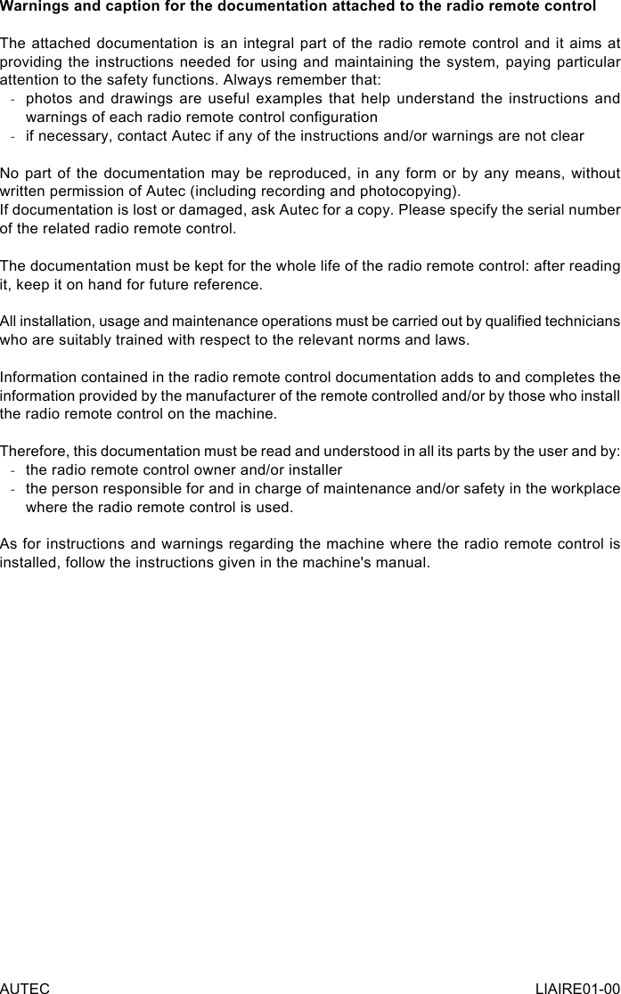 Warnings and caption for the documentation attached to the radio remote controlThe attached documentation is an integral part of the radio remote control and it aims at providing the instructions needed for using and maintaining the system, paying particular attention to the safety functions. Always remember that: -photos and drawings are useful examples that help understand the instructions and warnings of each radio remote control conguration -if necessary, contact Autec if any of the instructions and/or warnings are not clearNo part of the documentation may be reproduced, in any form or by any means, without written permission of Autec (including recording and photocopying).If documentation is lost or damaged, ask Autec for a copy. Please specify the serial number of the related radio remote control.The documentation must be kept for the whole life of the radio remote control: after reading it, keep it on hand for future reference.All installation, usage and maintenance operations must be carried out by qualied technicians who are suitably trained with respect to the relevant norms and laws.Information contained in the radio remote control documentation adds to and completes the information provided by the manufacturer of the remote controlled and/or by those who install the radio remote control on the machine.Therefore, this documentation must be read and understood in all its parts by the user and by: -the radio remote control owner and/or installer -the person responsible for and in charge of maintenance and/or safety in the workplace where the radio remote control is used.As for instructions and warnings regarding the machine where the radio remote control is installed, follow the instructions given in the machine&apos;s manual.AUTEC LIAIRE01-00