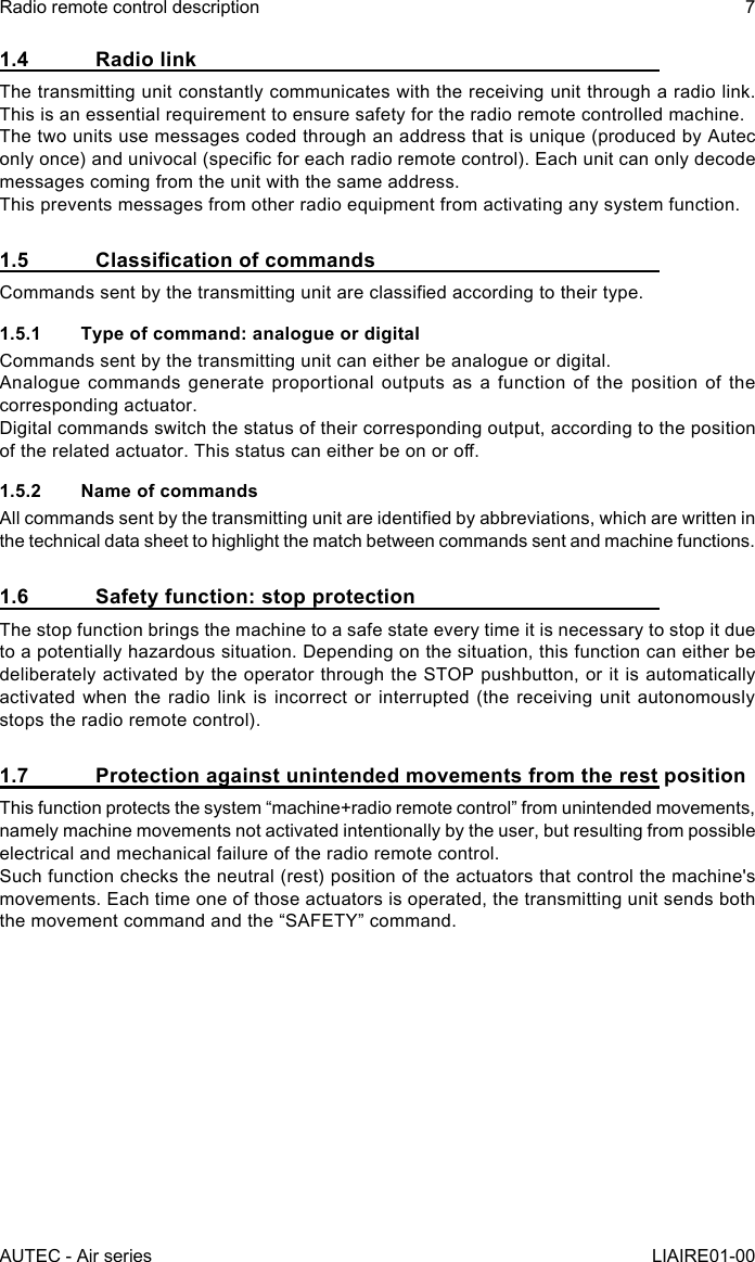 1.4  Radio linkThe transmitting unit constantly communicates with the receiving unit through a radio link. This is an essential requirement to ensure safety for the radio remote controlled machine.The two units use messages coded through an address that is unique (produced by Autec only once) and univocal (specic for each radio remote control). Each unit can only decode messages coming from the unit with the same address.This prevents messages from other radio equipment from activating any system function.1.5 ClassicationofcommandsCommands sent by the transmitting unit are classied according to their type.1.5.1  Type of command: analogue or digitalCommands sent by the transmitting unit can either be analogue or digital.Analogue commands generate proportional outputs as a function of the position of the corresponding actuator.Digital commands switch the status of their corresponding output, according to the position of the related actuator. This status can either be on or o.1.5.2  Name of commandsAll commands sent by the transmitting unit are identied by abbreviations, which are written in the technical data sheet to highlight the match between commands sent and machine functions.1.6  Safety function: stop protectionThe stop function brings the machine to a safe state every time it is necessary to stop it due to a potentially hazardous situation. Depending on the situation, this function can either be deliberately activated by the operator through the STOP pushbutton, or it is automatically activated when the radio link is incorrect or interrupted (the receiving unit autonomously stops the radio remote control).1.7  Protection against unintended movements from the rest positionThis function protects the system “machine+radio remote control” from unintended movements, namely machine movements not activated intentionally by the user, but resulting from possible electrical and mechanical failure of the radio remote control.Such function checks the neutral (rest) position of the actuators that control the machine&apos;s movements. Each time one of those actuators is operated, the transmitting unit sends both the movement command and the “SAFETY” command.AUTEC - Air seriesRadio remote control description 7LIAIRE01-00